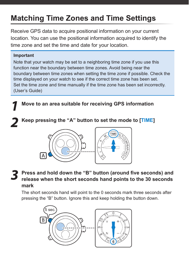 5 sec.Matching Time Zones and Time SettingsReceive GPS data to acquire positional information on your current location. You can use the positional information acquired to identify the time zone and set the time and date for your location.ImportantNote that your watch may be set to a neighboring time zone if you use this function near the boundary between time zones. Avoid being near the boundary between time zones when setting the time zone if possible. Check the time displayed on your watch to see if the correct time zone has been set.Set the time zone and time manually if the time zone has been set incorrectly. (User’s Guide)1  Move to an area suitable for receiving GPS information2  Keep pressing the “A” button to set the mode to [TIME]3  Press and hold down the “B” button (around ﬁ ve seconds) and release when the short seconds hand points to the 30 seconds markThe short seconds hand will point to the 0 seconds mark three seconds after pressing the “B” button. Ignore this and keep holding the button down.