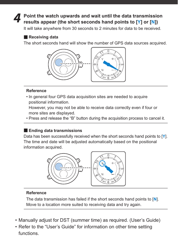 4  Point the watch upwards and wait until the data transmission results appear (the short seconds hand points to [Y] or [N])It will take anywhere from 30 seconds to 2 minutes for data to be received. ■Receiving dataThe short seconds hand will show the number of GPS data sources acquired.Reference• In general four GPS data acquisition sites are needed to acquire positional information.However, you may not be able to receive data correctly even if four or more sites are displayed.• Press and release the “B” button during the acquisition process to cancel it. ■Ending data transmissionsData has been successfully received when the short seconds hand points to [Y].The time and date will be adjusted automatically based on the positional information acquired.ReferenceThe data transmission has failed if the short seconds hand points to [N].Move to a location more suited to receiving data and try again.• Manually adjust for DST (summer time) as required. (User’s Guide)• Refer to the “User’s Guide” for information on other time setting functions.