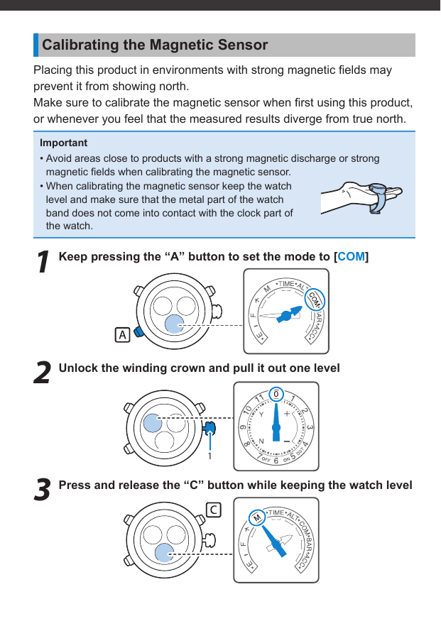 1Calibrating the Magnetic SensorPlacing this product in environments with strong magnetic ﬁ elds may prevent it from showing north.Make sure to calibrate the magnetic sensor when ﬁ rst using this product, or whenever you feel that the measured results diverge from true north.Important• Avoid areas close to products with a strong magnetic discharge or strong magnetic ﬁ elds when calibrating the magnetic sensor.• When calibrating the magnetic sensor keep the watch level and make sure that the metal part of the watch band does not come into contact with the clock part of the watch.1  Keep pressing the “A” button to set the mode to [COM]2  Unlock the winding crown and pull it out one level3  Press and release the “C” button while keeping the watch level