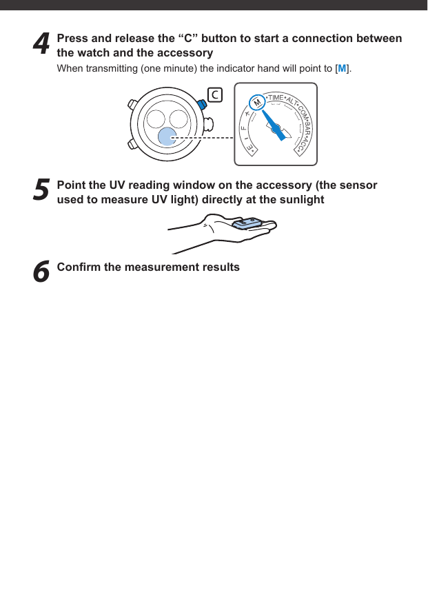 4  Press and release the “C” button to start a connection between the watch and the accessoryWhen transmitting (one minute) the indicator hand will point to [M].5  Point the UV reading window on the accessory (the sensor used to measure UV light) directly at the sunlight6 Conﬁ rm the measurement results