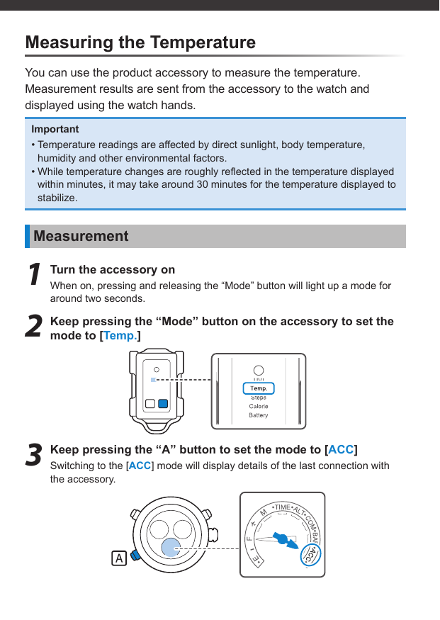 Measuring the TemperatureYou can use the product accessory to measure the temperature.Measurement results are sent from the accessory to the watch and displayed using the watch hands.Important• Temperature readings are affected by direct sunlight, body temperature, humidity and other environmental factors.• While temperature changes are roughly reﬂ ected in the temperature displayed within minutes, it may take around 30 minutes for the temperature displayed to stabilize.Measurement1  Turn the accessory onWhen on, pressing and releasing the “Mode” button will light up a mode for around two seconds.2  Keep pressing the “Mode” button on the accessory to set the mode to [Temp.]3  Keep pressing the “A” button to set the mode to [ACC]Switching to the [ACC] mode will display details of the last connection with the accessory.