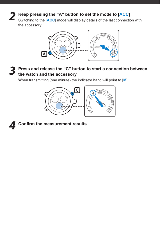 2  Keep pressing the “A” button to set the mode to [ACC]Switching to the [ACC] mode will display details of the last connection with the accessory.3  Press and release the “C” button to start a connection between the watch and the accessoryWhen transmitting (one minute) the indicator hand will point to [M].4 Conﬁ rm the measurement results