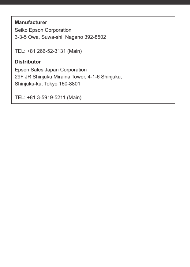 ManufacturerSeiko Epson Corporation3-3-5 Owa, Suwa-shi, Nagano 392-8502TEL: +81 266-52-3131 (Main)DistributorEpson Sales Japan Corporation29F JR Shinjuku Miraina Tower, 4-1-6 Shinjuku, Shinjuku-ku, Tokyo 160-8801TEL: +81 3-5919-5211 (Main)