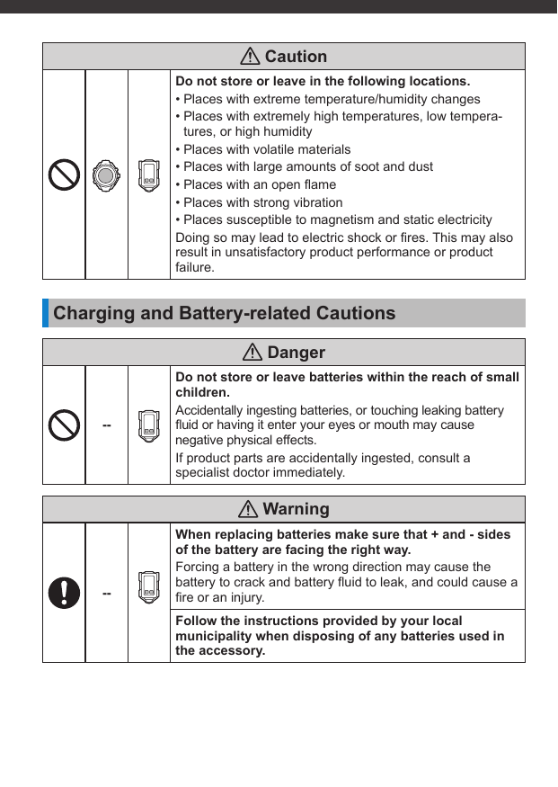  CautionDo not store or leave in the following locations.• Places with extreme temperature/humidity changes• Places with extremely high temperatures, low tempera-tures, or high humidity• Places with volatile materials• Places with large amounts of soot and dust• Places with an open ﬂ ame• Places with strong vibration• Places susceptible to magnetism and static electricityDoing so may lead to electric shock or ﬁ res. This may also result in unsatisfactory product performance or product failure.Charging and Battery-related Cautions Danger--Do not store or leave batteries within the reach of small children.Accidentally ingesting batteries, or touching leaking battery ﬂ uid or having it enter your eyes or mouth may cause negative physical effects.If product parts are accidentally ingested, consult a specialist doctor immediately. Warning--When replacing batteries make sure that + and - sides of the battery are facing the right way.Forcing a battery in the wrong direction may cause the battery to crack and battery ﬂ uid to leak, and could cause a ﬁ re or an injury.Follow the instructions provided by your local municipality when disposing of any batteries used in the accessory.