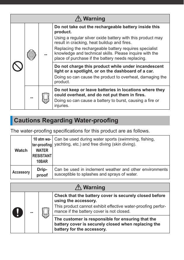  Warning--Do not take out the rechargeable battery inside this product.Using a regular silver oxide battery with this product may result in cracking, heat buildup and ﬁ res.Replacing the rechargeable battery requires specialist knowledge and technical skills. Please inquire with the place of purchase if the battery needs replacing.Do not charge this product while under incandescent light or a spotlight, or on the dashboard of a car.Doing so can cause the product to overheat, damaging the product.--Do not keep or leave batteries in locations where they could overheat, and do not put them in ﬁ res.Doing so can cause a battery to burst, causing a ﬁ re or injuries.Cautions Regarding Water-prooﬁ ngThe water-prooﬁ ng speciﬁ cations for this product are as follows.Watch10 atm wa-ter-prooﬁ ngWATER RESISTANT 10BARCan be used during water sports (swimming, ﬁ shing, yachting, etc.) and free diving (skin diving).AccessoryDrip-proofCan be used in inclement weather and other environments susceptible to splashes and sprays of water. Warning--Check that the battery cover is securely closed before using the accessory.This product cannot exhibit effective water-prooﬁ ng perfor-mance if the battery cover is not closed.The customer is responsible for ensuring that the battery cover is securely closed when replacing the battery for the accessory.