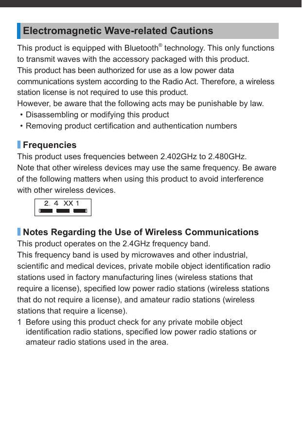 Electromagnetic Wave-related CautionsThis product is equipped with Bluetooth® technology. This only functions to transmit waves with the accessory packaged with this product.This product has been authorized for use as a low power data communications system according to the Radio Act. Therefore, a wireless station license is not required to use this product.However, be aware that the following acts may be punishable by law.• Disassembling or modifying this product• Removing product certiﬁ cation and authentication numbers■FrequenciesThis product uses frequencies between 2.402GHz to 2.480GHz.Note that other wireless devices may use the same frequency. Be aware of the following matters when using this product to avoid interference with other wireless devices.■Notes Regarding the Use of Wireless CommunicationsThis product operates on the 2.4GHz frequency band.This frequency band is used by microwaves and other industrial, scientiﬁ c and medical devices, private mobile object identiﬁ cation radio stations used in factory manufacturing lines (wireless stations that require a license), speciﬁ ed low power radio stations (wireless stations that do not require a license), and amateur radio stations (wireless stations that require a license).1  Before using this product check for any private mobile object identiﬁ cation radio stations, speciﬁ ed low power radio stations or amateur radio stations used in the area.