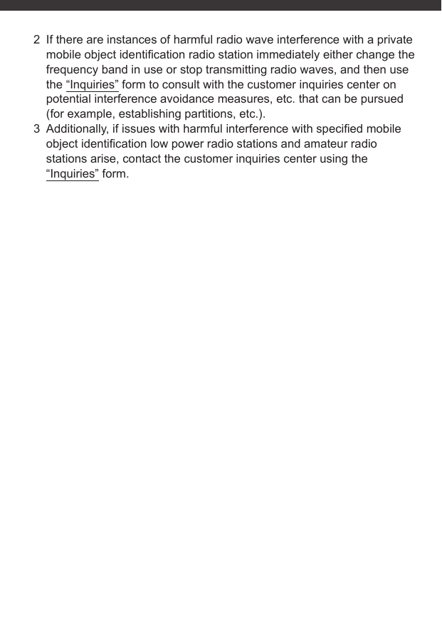 2  If there are instances of harmful radio wave interference with a private mobile object identiﬁ cation radio station immediately either change the frequency band in use or stop transmitting radio waves, and then use the “Inquiries” form to consult with the customer inquiries center on potential interference avoidance measures, etc. that can be pursued (for example, establishing partitions, etc.).3  Additionally, if issues with harmful interference with speciﬁ ed mobile object identiﬁ cation low power radio stations and amateur radio stations arise, contact the customer inquiries center using the “Inquiries” form.