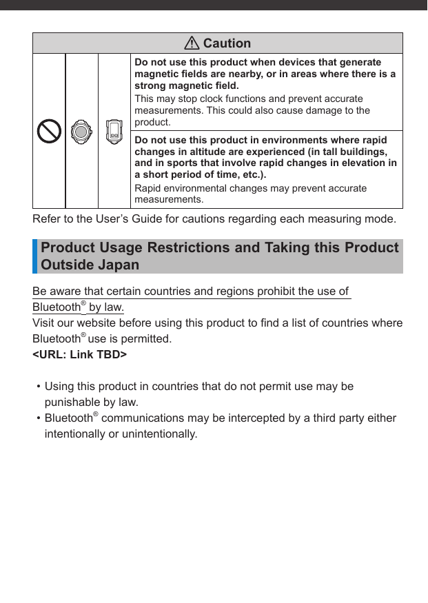  CautionDo not use this product when devices that generate magnetic ﬁ elds are nearby, or in areas where there is a strong magnetic ﬁ eld.This may stop clock functions and prevent accurate measurements. This could also cause damage to the product.Do not use this product in environments where rapid changes in altitude are experienced (in tall buildings, and in sports that involve rapid changes in elevation in a short period of time, etc.).Rapid environmental changes may prevent accurate measurements.Refer to the User’s Guide for cautions regarding each measuring mode.Product Usage Restrictions and Taking this Product Outside JapanBe aware that certain countries and regions prohibit the use of Bluetooth® by law.Visit our website before using this product to ﬁ nd a list of countries where Bluetooth® use is permitted.&lt;URL: Link TBD&gt;• Using this product in countries that do not permit use may be punishable by law.• Bluetooth® communications may be intercepted by a third party either intentionally or unintentionally.