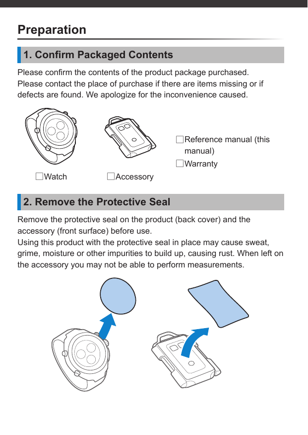 Preparation1. Conﬁ rm Packaged ContentsPlease conﬁ rm the contents of the product package purchased.Please contact the place of purchase if there are items missing or if defects are found. We apologize for the inconvenience caused. □Reference manual (this manual) □Warranty □Watch  □Accessory2. Remove the Protective SealRemove the protective seal on the product (back cover) and the accessory (front surface) before use.Using this product with the protective seal in place may cause sweat, grime, moisture or other impurities to build up, causing rust. When left on the accessory you may not be able to perform measurements.