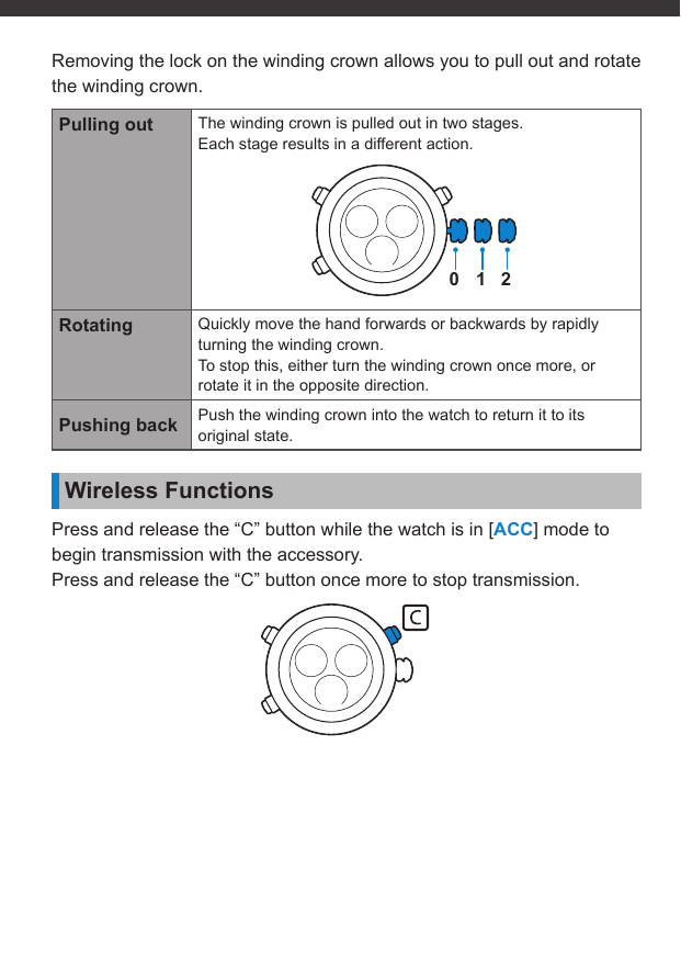 Removing the lock on the winding crown allows you to pull out and rotate the winding crown.Pulling out The winding crown is pulled out in two stages.Each stage results in a different action.012Rotating Quickly move the hand forwards or backwards by rapidly turning the winding crown.To stop this, either turn the winding crown once more, or rotate it in the opposite direction.Pushing back Push the winding crown into the watch to return it to its original state.Wireless FunctionsPress and release the “C” button while the watch is in [ACC] mode to begin transmission with the accessory.Press and release the “C” button once more to stop transmission.