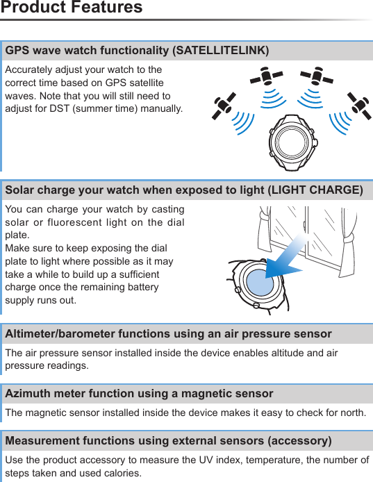 Product FeaturesGPS wave watch functionality (SATELLITELINK)Accurately adjust your watch to the correct time based on GPS satellite waves. Note that you will still need to adjust for DST (summer time) manually.Solar charge your watch when exposed to light (LIGHT CHARGE)You can charge your watch by casting solar or fluorescent light on the dial plate.Make sure to keep exposing the dial plate to light where possible as it may take a while to build up a sufﬁ cient charge once the remaining battery supply runs out.Altimeter/barometer functions using an air pressure sensorThe air pressure sensor installed inside the device enables altitude and air pressure readings.Azimuth meter function using a magnetic sensorThe magnetic sensor installed inside the device makes it easy to check for north.Measurement functions using external sensors (accessory)Use the product accessory to measure the UV index, temperature, the number of steps taken and used calories.