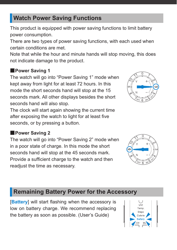 Watch Power Saving FunctionsThis product is equipped with power saving functions to limit battery power consumption.There are two types of power saving functions, with each used when certain conditions are met.Note that while the hour and minute hands will stop moving, this does not indicate damage to the product. ■Power Saving 1The watch will go into “Power Saving 1” mode when kept away from light for at least 72 hours. In this mode the short seconds hand will stop at the 15 seconds mark. All other displays besides the short seconds hand will also stop.The clock will start again showing the current time after exposing the watch to light for at least ﬁ ve seconds, or by pressing a button. ■Power Saving 2The watch will go into “Power Saving 2” mode when in a poor state of charge. In this mode the short seconds hand will stop at the 45 seconds mark.Provide a sufﬁ cient charge to the watch and then readjust the time as necessary.Remaining Battery Power for the Accessory[Battery] will start ﬂ ashing when the accessory is low on battery charge. We recommend replacing the battery as soon as possible. (User’s Guide)