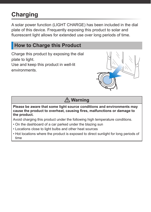 ChargingA solar power function (LIGHT CHARGE) has been included in the dial plate of this device. Frequently exposing this product to solar and ﬂ uorescent light allows for extended use over long periods of time.How to Charge this ProductCharge this product by exposing the dial plate to light.Use and keep this product in well-lit environments. WarningPlease be aware that some light source conditions and environments may cause the product to overheat, causing ﬁ res, malfunctions or damage to the product.Avoid charging this product under the following high temperature conditions.• On the dashboard of a car parked under the blazing sun• Locations close to light bulbs and other heat sources• Hot locations where the product is exposed to direct sunlight for long periods of time