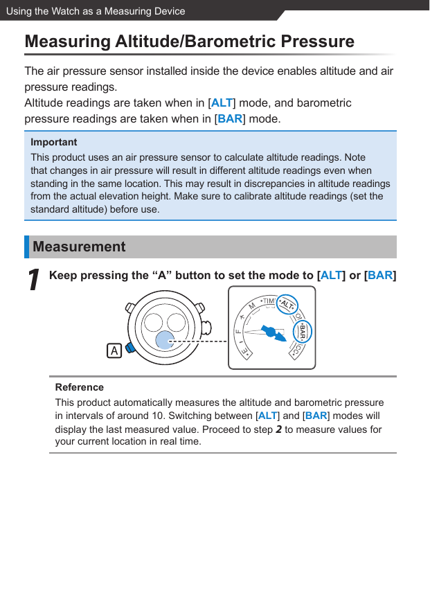 Using the Watch as a Measuring DeviceMeasuring Altitude/Barometric PressureThe air pressure sensor installed inside the device enables altitude and air pressure readings.Altitude readings are taken when in [ALT] mode, and barometric pressure readings are taken when in [BAR] mode.ImportantThis product uses an air pressure sensor to calculate altitude readings. Note that changes in air pressure will result in different altitude readings even when standing in the same location. This may result in discrepancies in altitude readings from the actual elevation height. Make sure to calibrate altitude readings (set the standard altitude) before use.Measurement1  Keep pressing the “A” button to set the mode to [ALT] or [BAR]ReferenceThis product automatically measures the altitude and barometric pressure in intervals of around 10. Switching between [ALT] and [BAR] modes will display the last measured value. Proceed to step 2 to measure values for your current location in real time.