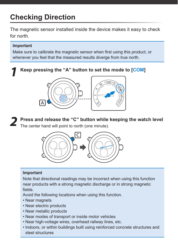 Checking DirectionThe magnetic sensor installed inside the device makes it easy to check for north.ImportantMake sure to calibrate the magnetic sensor when ﬁ rst using this product, or whenever you feel that the measured results diverge from true north.1  Keep pressing the “A” button to set the mode to [COM]2  Press and release the “C” button while keeping the watch levelThe center hand will point to north (one minute).ImportantNote that directional readings may be incorrect when using this function near products with a strong magnetic discharge or in strong magnetic ﬁ elds.Avoid the following locations when using this function.• Near magnets• Near electric products• Near metallic products• Near modes of transport or inside motor vehicles• Near high-voltage wires, overhead railway lines, etc.• Indoors, or within buildings built using reinforced concrete structures and steel structures