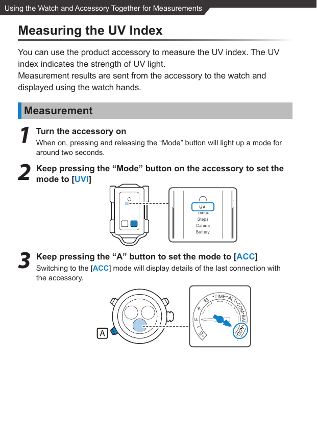 Using the Watch and Accessory Together for MeasurementsMeasuring the UV IndexYou can use the product accessory to measure the UV index. The UV index indicates the strength of UV light.Measurement results are sent from the accessory to the watch and displayed using the watch hands.Measurement1  Turn the accessory onWhen on, pressing and releasing the “Mode” button will light up a mode for around two seconds.2  Keep pressing the “Mode” button on the accessory to set the mode to [UVI]3  Keep pressing the “A” button to set the mode to [ACC]Switching to the [ACC] mode will display details of the last connection with the accessory.