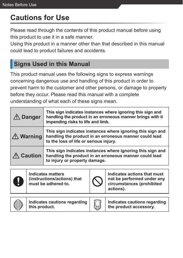 Notes Before UseCautions for UsePlease read through the contents of this product manual before using this product to use it in a safe manner.Using this product in a manner other than that described in this manual could lead to product failures and accidents.Signs Used in this ManualThis product manual uses the following signs to express warnings concerning dangerous use and handling of this product in order to prevent harm to the customer and other persons, or damage to property before they occur. Please read this manual with a complete understanding of what each of these signs mean. DangerThis sign indicates instances where ignoring this sign and handling the product in an erroneous manner brings with it impending risks to life and limb. WarningThis sign indicates instances where ignoring this sign and handling the product in an erroneous manner could lead to the loss of life or serious injury. CautionThis sign indicates instances where ignoring this sign and handling the product in an erroneous manner could lead to injury or property damage.Indicates matters (instructions/actions) that must be adhered to.Indicates actions that must not be performed under any circumstances (prohibited actions).Indicates cautions regarding this product.Indicates cautions regarding the product accessory.