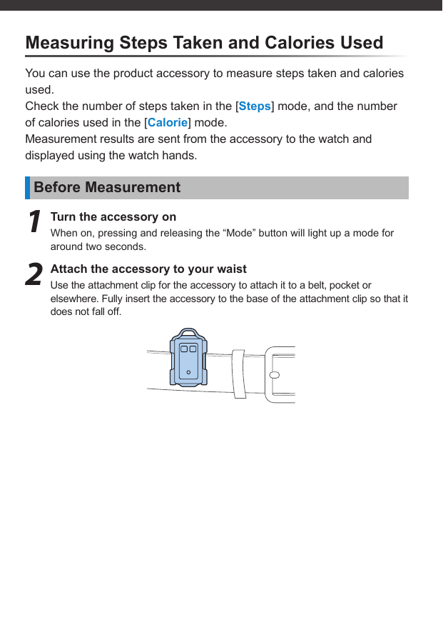 Measuring Steps Taken and Calories UsedYou can use the product accessory to measure steps taken and calories used.Check the number of steps taken in the [Steps] mode, and the number of calories used in the [Calorie] mode.Measurement results are sent from the accessory to the watch and displayed using the watch hands.Before Measurement1  Turn the accessory onWhen on, pressing and releasing the “Mode” button will light up a mode for around two seconds.2  Attach the accessory to your waistUse the attachment clip for the accessory to attach it to a belt, pocket or elsewhere. Fully insert the accessory to the base of the attachment clip so that it does not fall off.