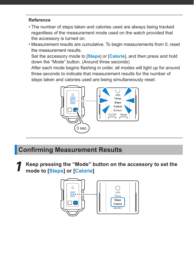 3 sec.Reference• The number of steps taken and calories used are always being tracked regardless of the measurement mode used on the watch provided that the accessory is turned on.• Measurement results are cumulative. To begin measurements from 0, reset the measurement results.Set the accessory mode to [Steps] or [Calorie], and then press and hold down the “Mode” button. (Around three seconds)After each mode begins ﬂ ashing in order, all modes will light up for around three seconds to indicate that measurement results for the number of steps taken and calories used are being simultaneously reset.Conﬁ rming Measurement Results1  Keep pressing the “Mode” button on the accessory to set the mode to [Steps] or [Calorie]