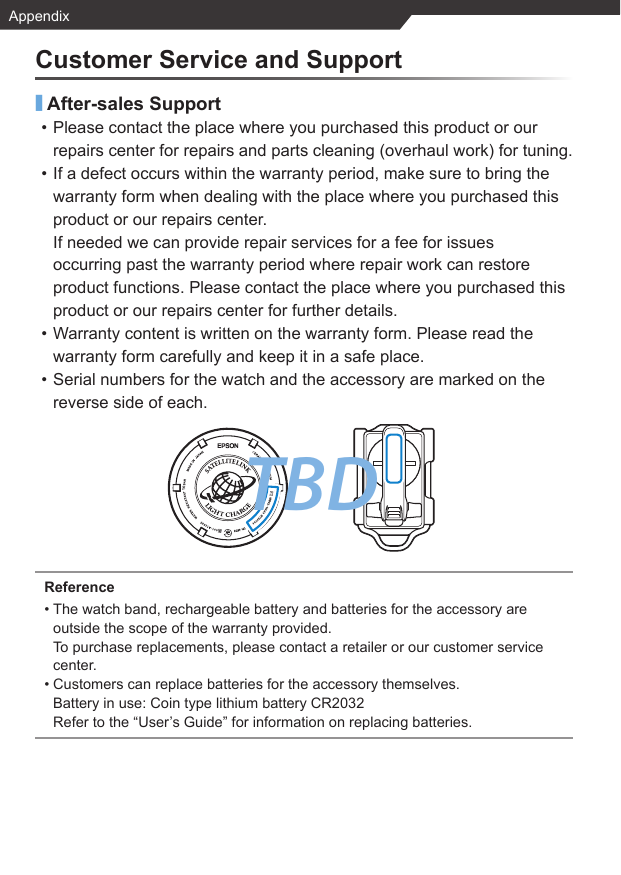 TBDAppendixCustomer Service and Support■After-sales Support• Please contact the place where you purchased this product or our repairs center for repairs and parts cleaning (overhaul work) for tuning.• If a defect occurs within the warranty period, make sure to bring the warranty form when dealing with the place where you purchased this product or our repairs center.If needed we can provide repair services for a fee for issues occurring past the warranty period where repair work can restore product functions. Please contact the place where you purchased this product or our repairs center for further details.• Warranty content is written on the warranty form. Please read the warranty form carefully and keep it in a safe place.• Serial numbers for the watch and the accessory are marked on the reverse side of each.Reference• The watch band, rechargeable battery and batteries for the accessory are outside the scope of the warranty provided.To purchase replacements, please contact a retailer or our customer service center.• Customers can replace batteries for the accessory themselves.Battery in use: Coin type lithium battery CR2032Refer to the “User’s Guide” for information on replacing batteries.