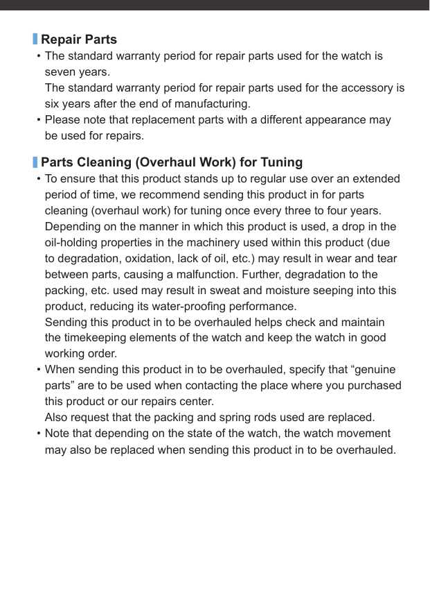 ■Repair Parts• The standard warranty period for repair parts used for the watch is seven years.The standard warranty period for repair parts used for the accessory is six years after the end of manufacturing.• Please note that replacement parts with a different appearance may be used for repairs.■Parts Cleaning (Overhaul Work) for Tuning• To ensure that this product stands up to regular use over an extended period of time, we recommend sending this product in for parts cleaning (overhaul work) for tuning once every three to four years.Depending on the manner in which this product is used, a drop in the oil-holding properties in the machinery used within this product (due to degradation, oxidation, lack of oil, etc.) may result in wear and tear between parts, causing a malfunction. Further, degradation to the packing, etc. used may result in sweat and moisture seeping into this product, reducing its water-prooﬁ ng performance.Sending this product in to be overhauled helps check and maintain the timekeeping elements of the watch and keep the watch in good working order.• When sending this product in to be overhauled, specify that “genuine parts” are to be used when contacting the place where you purchased this product or our repairs center.Also request that the packing and spring rods used are replaced.• Note that depending on the state of the watch, the watch movement may also be replaced when sending this product in to be overhauled.