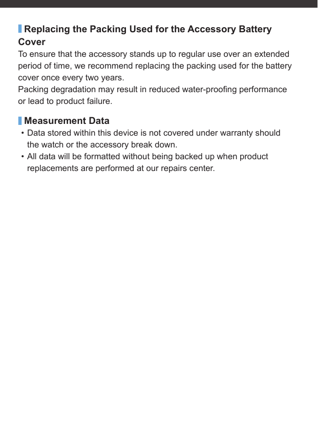 ■Replacing the Packing Used for the Accessory Battery CoverTo ensure that the accessory stands up to regular use over an extended period of time, we recommend replacing the packing used for the battery cover once every two years.Packing degradation may result in reduced water-prooﬁ ng performance or lead to product failure.■Measurement Data• Data stored within this device is not covered under warranty should the watch or the accessory break down.• All data will be formatted without being backed up when product replacements are performed at our repairs center.