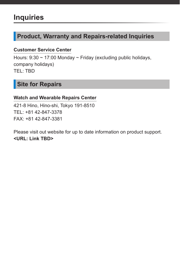 InquiriesProduct, Warranty and Repairs-related InquiriesCustomer Service CenterHours: 9:30 ~ 17:00 Monday ~ Friday (excluding public holidays, company holidays)TEL: TBDSite for RepairsWatch and Wearable Repairs Center421-8 Hino, Hino-shi, Tokyo 191-8510TEL: +81 42-847-3378FAX: +81 42-847-3381Please visit out website for up to date information on product support.&lt;URL: Link TBD&gt;