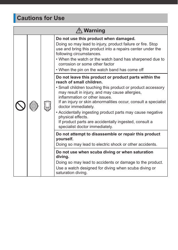 Cautions for Use WarningDo not use this product when damaged.Doing so may lead to injury, product failure or ﬁ re. Stop use and bring this product into a repairs center under the following circumstances.• When the watch or the watch band has sharpened due to corrosion or some other factor• When the pin on the watch band has come offDo not leave this product or product parts within the reach of small children.• Small children touching this product or product accessory may result in injury, and may cause allergies, inﬂ ammation or other issues.If an injury or skin abnormalities occur, consult a specialist doctor immediately.• Accidentally ingesting product parts may cause negative physical effects.If product parts are accidentally ingested, consult a specialist doctor immediately.Do not attempt to disassemble or repair this product yourself.Doing so may lead to electric shock or other accidents.Do not use when scuba diving or when saturation diving.Doing so may lead to accidents or damage to the product.Use a watch designed for diving when scuba diving or saturation diving.