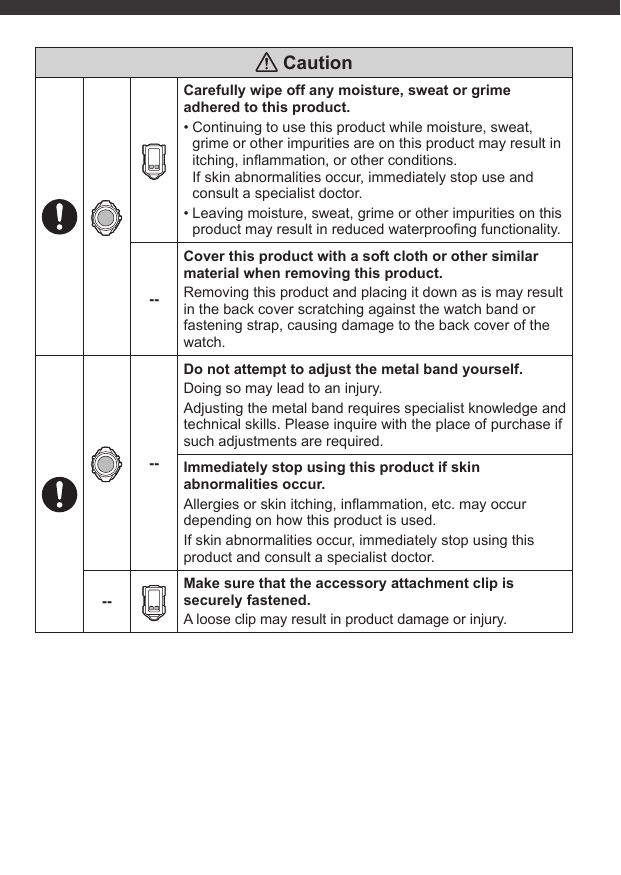  CautionCarefully wipe off any moisture, sweat or grime adhered to this product.• Continuing to use this product while moisture, sweat, grime or other impurities are on this product may result in itching, inﬂ ammation, or other conditions.If skin abnormalities occur, immediately stop use and consult a specialist doctor.• Leaving moisture, sweat, grime or other impurities on this product may result in reduced waterprooﬁ ng functionality.--Cover this product with a soft cloth or other similar material when removing this product.Removing this product and placing it down as is may result in the back cover scratching against the watch band or fastening strap, causing damage to the back cover of the watch.--Do not attempt to adjust the metal band yourself.Doing so may lead to an injury.Adjusting the metal band requires specialist knowledge and technical skills. Please inquire with the place of purchase if such adjustments are required.Immediately stop using this product if skin abnormalities occur.Allergies or skin itching, inﬂ ammation, etc. may occur depending on how this product is used.If skin abnormalities occur, immediately stop using this product and consult a specialist doctor.--Make sure that the accessory attachment clip is securely fastened.A loose clip may result in product damage or injury.