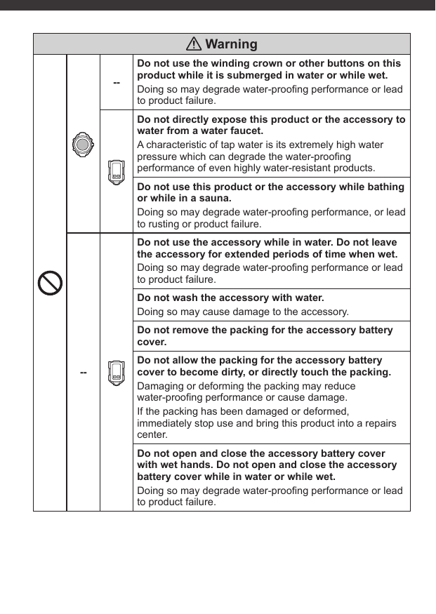  Warning--Do not use the winding crown or other buttons on this product while it is submerged in water or while wet.Doing so may degrade water-prooﬁ ng performance or lead to product failure.Do not directly expose this product or the accessory to water from a water faucet.A characteristic of tap water is its extremely high water pressure which can degrade the water-prooﬁ ng performance of even highly water-resistant products.Do not use this product or the accessory while bathing or while in a sauna.Doing so may degrade water-prooﬁ ng performance, or lead to rusting or product failure.--Do not use the accessory while in water. Do not leave the accessory for extended periods of time when wet.Doing so may degrade water-prooﬁ ng performance or lead to product failure.Do not wash the accessory with water.Doing so may cause damage to the accessory.Do not remove the packing for the accessory battery cover.Do not allow the packing for the accessory battery cover to become dirty, or directly touch the packing.Damaging or deforming the packing may reduce water-prooﬁ ng performance or cause damage.If the packing has been damaged or deformed, immediately stop use and bring this product into a repairs center.Do not open and close the accessory battery cover with wet hands. Do not open and close the accessory battery cover while in water or while wet.Doing so may degrade water-prooﬁ ng performance or lead to product failure.