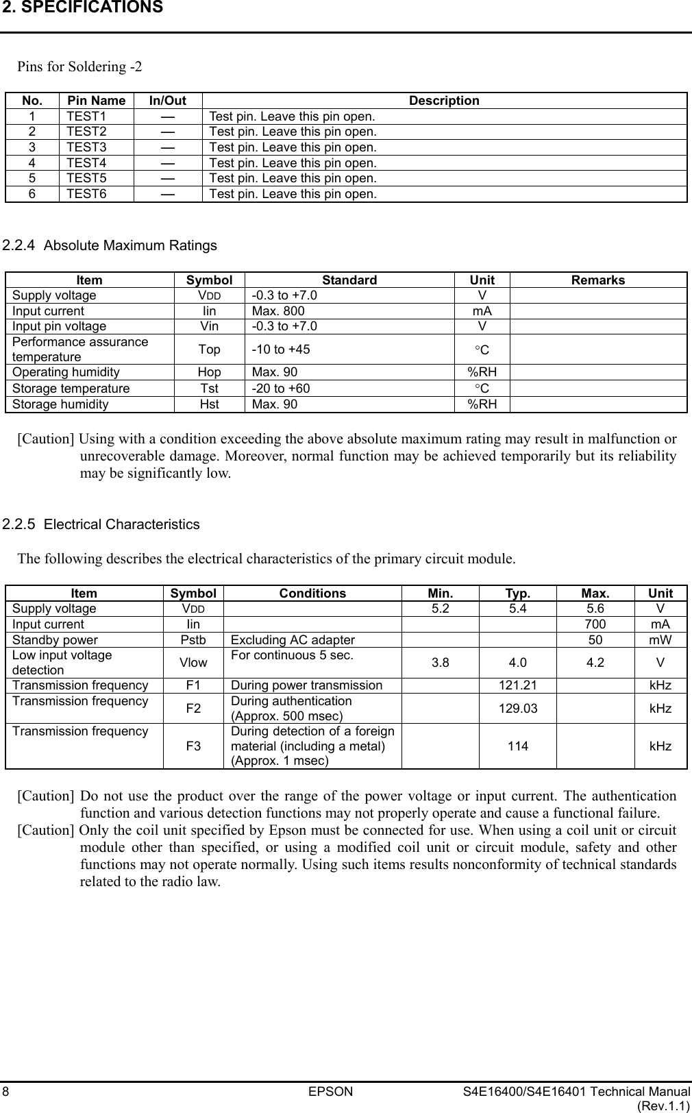 2. SPECIFICATIONS   8  EPSON  S4E16400/S4E16401 Technical Manual (Rev.1.1) Pins for Soldering -2  No. Pin Name In/Out  Description 1 TEST1 -Test pin. Leave this pin open. 2 TEST2 -Test pin. Leave this pin open. 3 TEST3 -Test pin. Leave this pin open. 4 TEST4 -Test pin. Leave this pin open. 5 TEST5 -Test pin. Leave this pin open. 6 TEST6 -Test pin. Leave this pin open.   2.2.4  Absolute Maximum Ratings  Item Symbol  Standard  Unit Remarks Supply voltage  VDD  -0.3 to +7.0  V   Input current  Iin  Max. 800  mA   Input pin voltage  Vin  -0.3 to +7.0  V   Performance assurance temperature  Top  -10 to +45  °C   Operating humidity  Hop  Max. 90  %RH   Storage temperature  Tst  -20 to +60  °C   Storage humidity  Hst  Max. 90  %RH    [Caution] Using with a condition exceeding the above absolute maximum rating may result in malfunction or unrecoverable damage. Moreover, normal function may be achieved temporarily but its reliability may be significantly low.   2.2.5  Electrical Characteristics  The following describes the electrical characteristics of the primary circuit module.  Item Symbol Conditions  Min. Typ. Max. Unit Supply voltage  VDD   5.2 5.4 5.6 V Input current  Iin        700  mA Standby power  Pstb  Excluding AC adapter      50  mW Low input voltage   detection  Vlow  For continuous 5 sec.  3.8 4.0 4.2 V Transmission frequency  F1  During power transmission    121.21    kHz Transmission frequency  F2  During authentication   (Approx. 500 msec)   129.03  kHz Transmission frequency F3 During detection of a foreign material (including a metal)   (Approx. 1 msec)  114  kHz  [Caution] Do not use the product over the range of the power voltage or input current. The authentication function and various detection functions may not properly operate and cause a functional failure. [Caution] Only the coil unit specified by Epson must be connected for use. When using a coil unit or circuit module other than specified, or using a modified coil unit or circuit module, safety and other functions may not operate normally. Using such items results nonconformity of technical standards related to the radio law.   