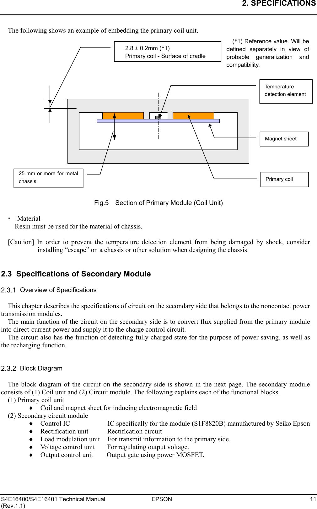 2. SPECIFICATIONS   S4E16400/S4E16401 Technical Manual  EPSON  11 (Rev.1.1) The following shows an example of embedding the primary coil unit.                      Fig.5    Section of Primary Module (Coil Unit)  x  Material Resin must be used for the material of chassis.  [Caution] In order to prevent the temperature detection element from being damaged by shock, consider installing “escape” on a chassis or other solution when designing the chassis.   2.3  Specifications of Secondary Module  2.3.1  Overview of Specifications  This chapter describes the specifications of circuit on the secondary side that belongs to the noncontact power transmission modules. The main function of the circuit on the secondary side is to convert flux supplied from the primary module into direct-current power and supply it to the charge control circuit. The circuit also has the function of detecting fully charged state for the purpose of power saving, as well as the recharging function.   2.3.2  Block Diagram  The block diagram of the circuit on the secondary side is shown in the next page. The secondary module consists of (1) Coil unit and (2) Circuit module. The following explains each of the functional blocks. (1) Primary coil unit ♦    Coil and magnet sheet for inducing electromagnetic field (2) Secondary circuit module ♦    Control IC    IC specifically for the module (S1F8820B) manufactured by Seiko Epson ♦  Rectification unit  Rectification circuit ♦    Load modulation unit  For transmit information to the primary side. ♦    Voltage control unit  For regulating output voltage. ♦    Output control unit  Output gate using power MOSFET.  Primary coil Magnet sheet Temperature detection element2.8 ± 0.2mm (*1) Primary coil - Surface of cradle(*1) Reference value. Will bedefined separately in view ofprobable generalization andcompatibility. 25 mm or more for metalchassis 