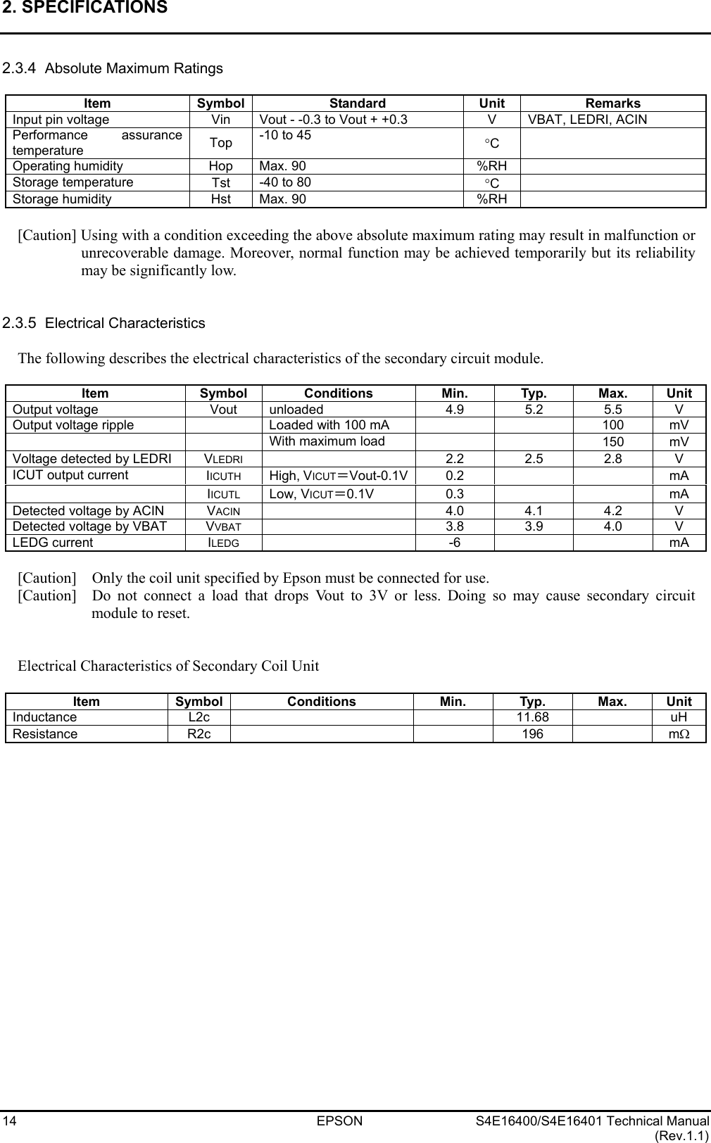 2. SPECIFICATIONS   14 EPSON S4E16400/S4E16401 Technical Manual (Rev.1.1) 2.3.4  Absolute Maximum Ratings  Item Symbol Standard  Unit Remarks Input pin voltage  Vin  Vout - -0.3 to Vout + +0.3  V  VBAT, LEDRI, ACIN Performance assurance temperature  Top  -10 to 45  °C   Operating humidity  Hop  Max. 90  %RH   Storage temperature  Tst  -40 to 80  °C   Storage humidity  Hst  Max. 90  %RH    [Caution] Using with a condition exceeding the above absolute maximum rating may result in malfunction or unrecoverable damage. Moreover, normal function may be achieved temporarily but its reliability may be significantly low.   2.3.5  Electrical Characteristics  The following describes the electrical characteristics of the secondary circuit module.  Item Symbol Conditions Min. Typ. Max. Unit Output voltage  Vout  unloaded 4.9 5.2 5.5 V Output voltage ripple      Loaded with 100 mA      100  mV   With maximum load    150 mV Voltage detected by LEDRI  VLEDRI   2.2  2.5  2.8  V ICUT output current  IICUTH High, VICUT＝Vout-0.1V 0.2    mA  IICUTL Low, VICUT＝0.1V  0.3    mA Detected voltage by ACIN  VACIN   4.0  4.1  4.2  V Detected voltage by VBAT  VVBAT   3.8  3.9  4.0  V LEDG current  ILEDG   -6      mA  [Caution]    Only the coil unit specified by Epson must be connected for use. [Caution]  Do not connect a load that drops Vout to 3V or less. Doing so may cause secondary circuit module to reset.   Electrical Characteristics of Secondary Coil Unit  Item Symbol Conditions  Min. Typ. Max. Unit Inductance  L2c     11.68  uH Resistance R2c    196  mΩ  