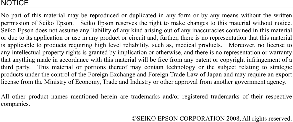                                             NOTICE No part of this material may be reproduced or duplicated in any form or by any means without the written permission of Seiko Epson.    Seiko Epson reserves the right to make changes to this material without notice.   Seiko Epson does not assume any liability of any kind arising out of any inaccuracies contained in this material or due to its application or use in any product or circuit and, further, there is no representation that this material is applicable to products requiring high level reliability, such as, medical products.    Moreover, no license to any intellectual property rights is granted by implication or otherwise, and there is no representation or warranty that anything made in accordance with this material will be free from any patent or copyright infringement of a third party.  This material or portions thereof may contain technology or the subject relating to strategic products under the control of the Foreign Exchange and Foreign Trade Law of Japan and may require an export license from the Ministry of Economy, Trade and Industry or other approval from another government agency.  All other product names mentioned herein are trademarks and/or registered trademarks of their respective companies.  ©SEIKO EPSON CORPORATION 2008, All rights reserved. 