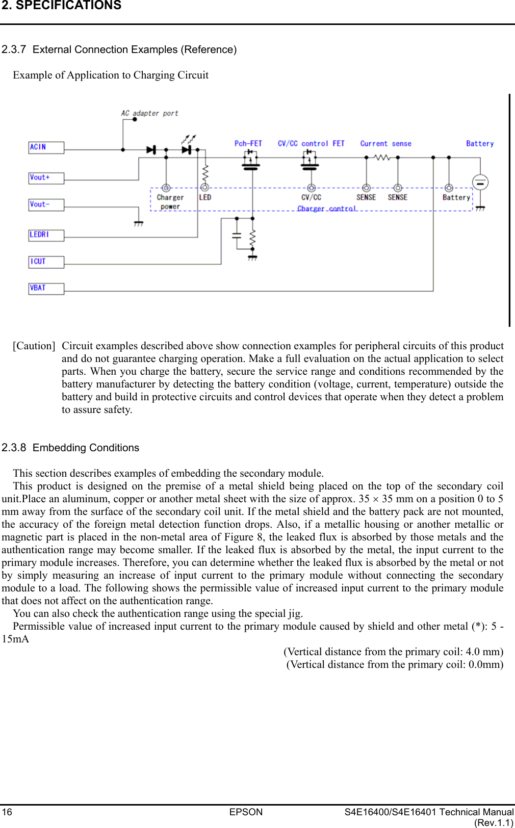 2. SPECIFICATIONS   16 EPSON S4E16400/S4E16401 Technical Manual (Rev.1.1) 2.3.7  External Connection Examples (Reference)  Example of Application to Charging Circuit    [Caution]  Circuit examples described above show connection examples for peripheral circuits of this product and do not guarantee charging operation. Make a full evaluation on the actual application to select parts. When you charge the battery, secure the service range and conditions recommended by the battery manufacturer by detecting the battery condition (voltage, current, temperature) outside the battery and build in protective circuits and control devices that operate when they detect a problem to assure safety.   2.3.8  Embedding Conditions  This section describes examples of embedding the secondary module. This product is designed on the premise of a metal shield being placed on the top of the secondary coil unit.Place an aluminum, copper or another metal sheet with the size of approx. 35 × 35 mm on a position 0 to 5 mm away from the surface of the secondary coil unit. If the metal shield and the battery pack are not mounted, the accuracy of the foreign metal detection function drops. Also, if a metallic housing or another metallic or magnetic part is placed in the non-metal area of Figure 8, the leaked flux is absorbed by those metals and the authentication range may become smaller. If the leaked flux is absorbed by the metal, the input current to the primary module increases. Therefore, you can determine whether the leaked flux is absorbed by the metal or not by simply measuring an increase of input current to the primary module without connecting the secondary module to a load. The following shows the permissible value of increased input current to the primary module that does not affect on the authentication range.   You can also check the authentication range using the special jig. Permissible value of increased input current to the primary module caused by shield and other metal (*): 5 - 15mA (Vertical distance from the primary coil: 4.0 mm) (Vertical distance from the primary coil: 0.0mm)  