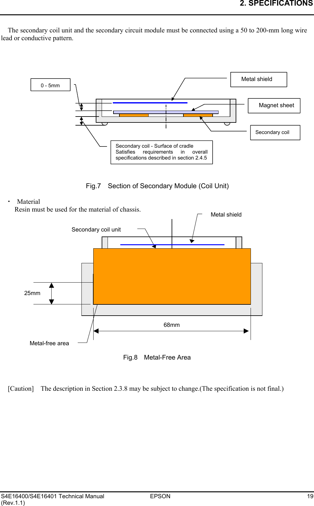 2. SPECIFICATIONS   S4E16400/S4E16401 Technical Manual  EPSON  19 (Rev.1.1) The secondary coil unit and the secondary circuit module must be connected using a 50 to 200-mm long wire lead or conductive pattern.                   Fig.7    Section of Secondary Module (Coil Unit)  x  Material Resin must be used for the material of chassis.                   Fig.8  Metal-Free Area    [Caution]    The description in Section 2.3.8 may be subject to change.(The specification is not final.) Magnet sheetSecondary coil Secondary coil - Surface of cradle Satisfies requirements in overallspecifications described in section 2.4.5Metal shield 0 - 5mm Primary coil unit Secondary coil unit 25mm 68mmMetal-free areaMetal shield  