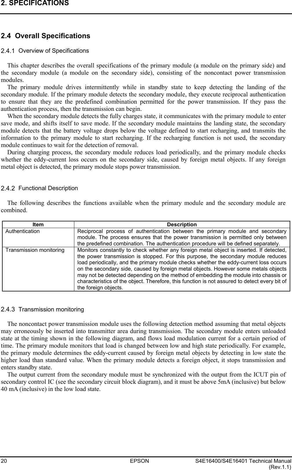 2. SPECIFICATIONS   20 EPSON S4E16400/S4E16401 Technical Manual (Rev.1.1)  2.4  Overall Specifications  2.4.1  Overview of Specifications  This chapter describes the overall specifications of the primary module (a module on the primary side) and the secondary module (a module on the secondary side), consisting of the noncontact power transmission modules. The primary module drives intermittently while in standby state to keep detecting the landing of the secondary module. If the primary module detects the secondary module, they execute reciprocal authentication to ensure that they are the predefined combination permitted for the power transmission. If they pass the authentication process, then the transmission can begin. When the secondary module detects the fully charges state, it communicates with the primary module to enter save mode, and shifts itself to save mode. If the secondary module maintains the landing state, the secondary module detects that the battery voltage drops below the voltage defined to start recharging, and transmits the information to the primary module to start recharging. If the recharging function is not used, the secondary module continues to wait for the detection of removal. During charging process, the secondary module reduces load periodically, and the primary module checks whether the eddy-current loss occurs on the secondary side, caused by foreign metal objects. If any foreign metal object is detected, the primary module stops power transmission.   2.4.2  Functional Description  The following describes the functions available when the primary module and the secondary module are combined.  Item Description Authentication Reciprocal process of authentication between the primary module and secondary module. The process ensures that the power transmission is permitted only between the predefined combination. The authentication procedure will be defined separately. Transmission monitoring  Monitors constantly to check whether any foreign metal object is inserted. If detected, the power transmission is stopped. For this purpose, the secondary module reduces load periodically, and the primary module checks whether the eddy-current loss occurs on the secondary side, caused by foreign metal objects. However some metals objects may not be detected depending on the method of embedding the module into chassis or characteristics of the object. Therefore, this function is not assured to detect every bit of the foreign objects.   2.4.3  Transmission monitoring  The noncontact power transmission module uses the following detection method assuming that metal objects may erroneously be inserted into transmitter area during transmission. The secondary module enters unloaded state at the timing shown in the following diagram, and flows load modulation current for a certain period of time. The primary module monitors that load is changed between low and high state periodically. For example, the primary module determines the eddy-current caused by foreign metal objects by detecting in low state the higher load than standard value. When the primary module detects a foreign object, it stops transmission and enters standby state. The output current from the secondary module must be synchronized with the output from the ICUT pin of secondary control IC (see the secondary circuit block diagram), and it must be above 5mA (inclusive) but below 40 mA (inclusive) in the low load state. 