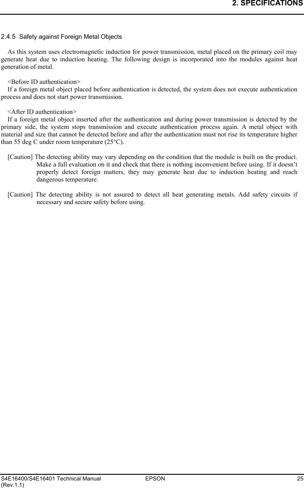 2. SPECIFICATIONS   S4E16400/S4E16401 Technical Manual  EPSON  25 (Rev.1.1)  2.4.5  Safety against Foreign Metal Objects  As this system uses electromagnetic induction for power transmission, metal placed on the primary coil may generate heat due to induction heating. The following design is incorporated into the modules against heat generation of metal.  &lt;Before ID authentication&gt; If a foreign metal object placed before authentication is detected, the system does not execute authentication process and does not start power transmission.  &lt;After ID authentication&gt; If a foreign metal object inserted after the authentication and during power transmission is detected by the primary side, the system stops transmission and execute authentication process again. A metal object with material and size that cannot be detected before and after the authentication must not rise its temperature higher than 55 deg C under room temperature (25°C).  [Caution] The detecting ability may vary depending on the condition that the module is built on the product. Make a full evaluation on it and check that there is nothing inconvenient before using. If it doesn’t properly detect foreign matters, they may generate heat due to induction heating and reach dangerous temperature.  [Caution] The detecting ability is not assured to detect all heat generating metals. Add safety circuits if necessary and secure safety before using.  