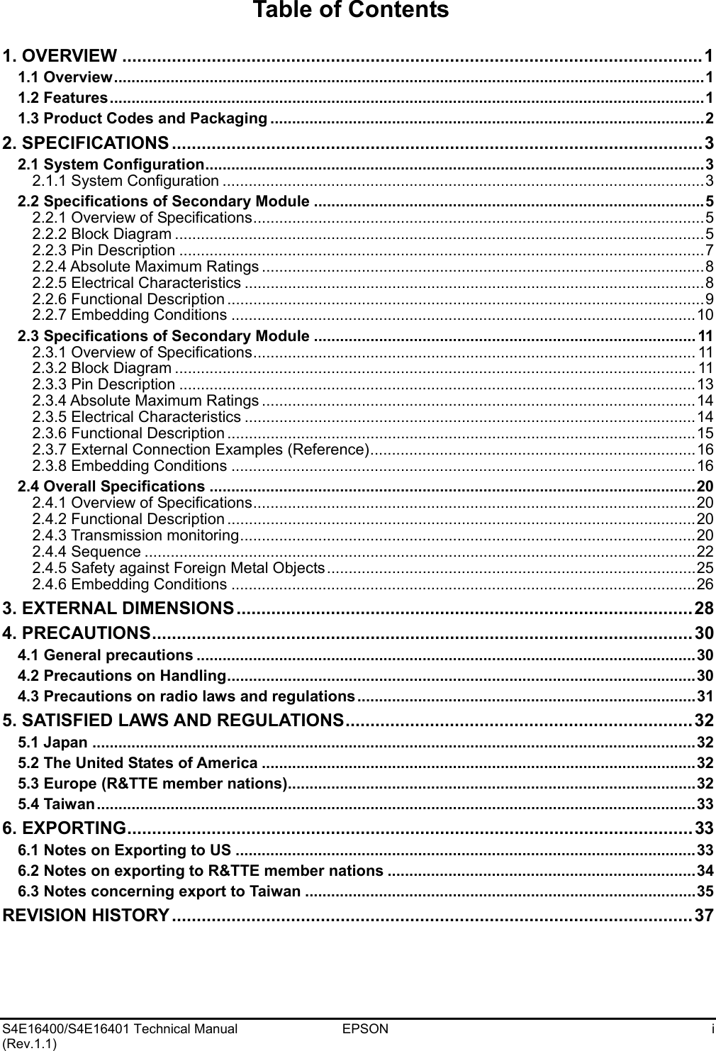    S4E16400/S4E16401 Technical Manual  EPSON  i (Rev.1.1)   Table of Contents  1. OVERVIEW .....................................................................................................................1 1.1 Overview........................................................................................................................................1 1.2 Features.........................................................................................................................................1 1.3 Product Codes and Packaging ....................................................................................................2 2. SPECIFICATIONS ...........................................................................................................3 2.1 System Configuration...................................................................................................................3 2.1.1 System Configuration ...............................................................................................................3 2.2 Specifications of Secondary Module ..........................................................................................5 2.2.1 Overview of Specifications........................................................................................................5 2.2.2 Block Diagram ..........................................................................................................................5 2.2.3 Pin Description .........................................................................................................................7 2.2.4 Absolute Maximum Ratings ......................................................................................................8 2.2.5 Electrical Characteristics ..........................................................................................................8 2.2.6 Functional Description ..............................................................................................................9 2.2.7 Embedding Conditions ...........................................................................................................10 2.3 Specifications of Secondary Module ........................................................................................ 11 2.3.1 Overview of Specifications...................................................................................................... 11 2.3.2 Block Diagram ........................................................................................................................ 11 2.3.3 Pin Description .......................................................................................................................13 2.3.4 Absolute Maximum Ratings ....................................................................................................14 2.3.5 Electrical Characteristics ........................................................................................................14 2.3.6 Functional Description ............................................................................................................15 2.3.7 External Connection Examples (Reference)...........................................................................16 2.3.8 Embedding Conditions ...........................................................................................................16 2.4 Overall Specifications ................................................................................................................20 2.4.1 Overview of Specifications......................................................................................................20 2.4.2 Functional Description ............................................................................................................20 2.4.3 Transmission monitoring.........................................................................................................20 2.4.4 Sequence ...............................................................................................................................22 2.4.5 Safety against Foreign Metal Objects.....................................................................................25 2.4.6 Embedding Conditions ...........................................................................................................26 3. EXTERNAL DIMENSIONS............................................................................................28 4. PRECAUTIONS.............................................................................................................30 4.1 General precautions ...................................................................................................................30 4.2 Precautions on Handling............................................................................................................30 4.3 Precautions on radio laws and regulations..............................................................................31 5. SATISFIED LAWS AND REGULATIONS......................................................................32 5.1 Japan ...........................................................................................................................................32 5.2 The United States of America ....................................................................................................32 5.3 Europe (R&amp;TTE member nations)..............................................................................................32 5.4 Taiwan..........................................................................................................................................33 6. EXPORTING..................................................................................................................33 6.1 Notes on Exporting to US ..........................................................................................................33 6.2 Notes on exporting to R&amp;TTE member nations .......................................................................34 6.3 Notes concerning export to Taiwan ..........................................................................................35 REVISION HISTORY .........................................................................................................37    