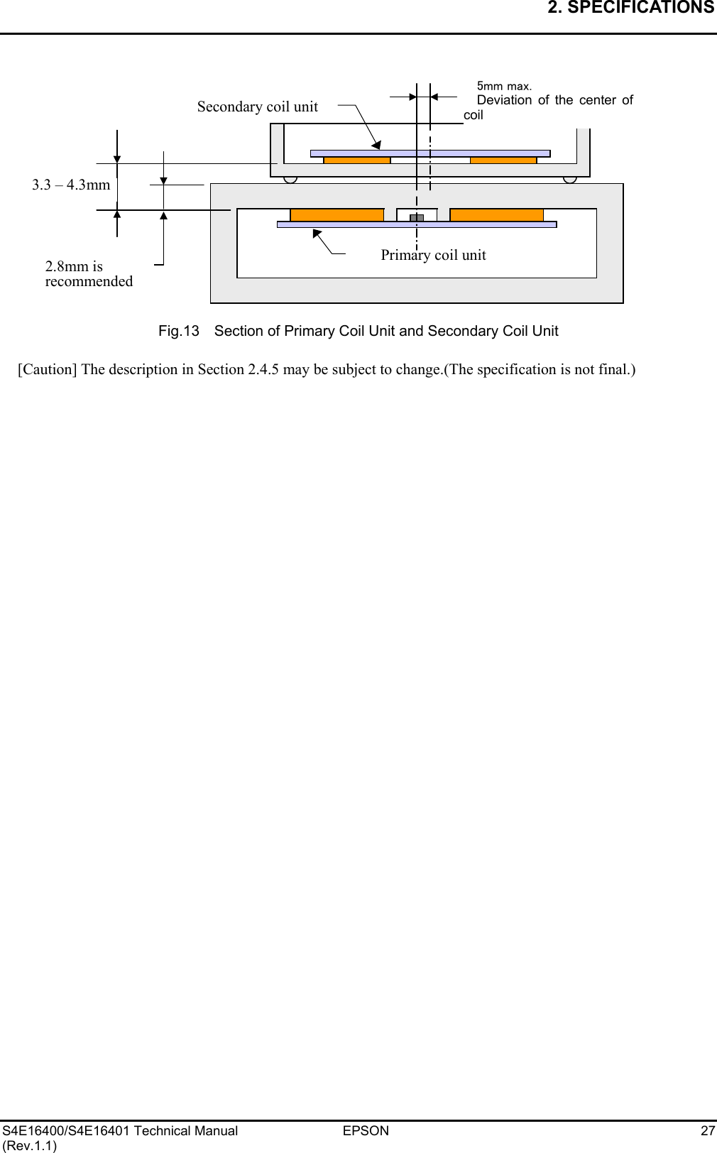 2. SPECIFICATIONS   S4E16400/S4E16401 Technical Manual  EPSON  27 (Rev.1.1)              Fig.13    Section of Primary Coil Unit and Secondary Coil Unit  [Caution] The description in Section 2.4.5 may be subject to change.(The specification is not final.) 5mm max. Deviation of the center ofcoil 3.3 – 4.3mm Primary coil unit Secondary coil unit2.8mm is recommended 