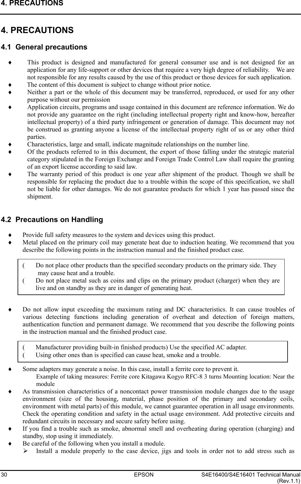 4. PRECAUTIONS   30 EPSON S4E16400/S4E16401 Technical Manual (Rev.1.1) 4. PRECAUTIONS  4.1  General precautions  ♦  This product is designed and manufactured for general consumer use and is not designed for an application for any life-support or other devices that require a very high degree of reliability.   We are not responsible for any results caused by the use of this product or those devices for such application. ♦  The content of this document is subject to change without prior notice. ♦  Neither a part or the whole of this document may be transferred, reproduced, or used for any other purpose without our permission ♦  Application circuits, programs and usage contained in this document are reference information. We do not provide any guarantee on the right (including intellectual property right and know-how, hereafter intellectual property) of a third party infringement or generation of damage. This document may not be construed as granting anyone a license of the intellectual property right of us or any other third parties. ♦  Characteristics, large and small, indicate magnitude relationships on the number line. ♦  Of the products referred to in this document, the export of those falling under the strategic material category stipulated in the Foreign Exchange and Foreign Trade Control Law shall require the granting of an export license according to said law. ♦  The warranty period of this product is one year after shipment of the product. Though we shall be responsible for replacing the product due to a trouble within the scope of this specification, we shall not be liable for other damages. We do not guarantee products for which 1 year has passed since the shipment.   4.2  Precautions on Handling  ♦  Provide full safety measures to the system and devices using this product. ♦  Metal placed on the primary coil may generate heat due to induction heating. We recommend that you describe the following points in the instruction manual and the finished product case.        ♦  Do not allow input exceeding the maximum rating and DC characteristics. It can cause troubles of various detecting functions including generation of overheat and detection of foreign matters, authentication function and permanent damage. We recommend that you describe the following points in the instruction manual and the finished product case.     ♦  Some adapters may generate a noise. In this case, install a ferrite core to prevent it. Example of taking measures: Ferrite core Kitagawa Kogyo RFC-8 3 turns Mounting location: Near the module ♦  As transmission characteristics of a noncontact power transmission module changes due to the usage environment (size of the housing, material, phase position of the primary and secondary coils, environment with metal parts) of this module, we cannot guarantee operation in all usage environments. Check the operating condition and safety in the actual usage environment. Add protective circuits and redundant circuits in necessary and secure safety before using. ♦  If you find a trouble such as smoke, abnormal smell and overheating during operation (charging) and standby, stop using it immediately. ♦  Be careful of the following when you install a module. ¾  Install a module properly to the case device, jigs and tools in order not to add stress such as (  Do not place other products than the specified secondary products on the primary side. They may cause heat and a trouble. (  Do not place metal such as coins and clips on the primary product (charger) when they arelive and on standby as they are in danger of generating heat. (  Manufacturer providing built-in finished products) Use the specified AC adapter. (  Using other ones than is specified can cause heat, smoke and a trouble. 