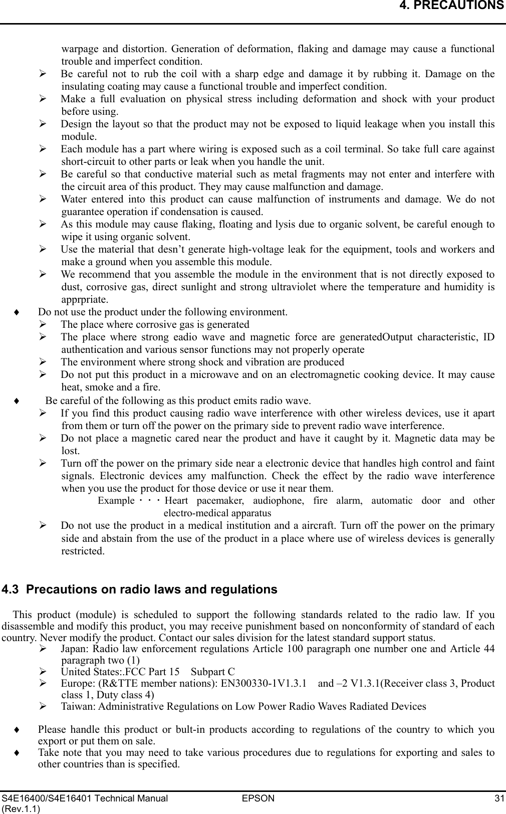 4. PRECAUTIONS   S4E16400/S4E16401 Technical Manual  EPSON  31 (Rev.1.1) warpage and distortion. Generation of deformation, flaking and damage may cause a functional trouble and imperfect condition. ¾  Be careful not to rub the coil with a sharp edge and damage it by rubbing it. Damage on the insulating coating may cause a functional trouble and imperfect condition. ¾  Make a full evaluation on physical stress including deformation and shock with your product before using. ¾  Design the layout so that the product may not be exposed to liquid leakage when you install this module. ¾  Each module has a part where wiring is exposed such as a coil terminal. So take full care against short-circuit to other parts or leak when you handle the unit. ¾  Be careful so that conductive material such as metal fragments may not enter and interfere with the circuit area of this product. They may cause malfunction and damage. ¾  Water entered into this product can cause malfunction of instruments and damage. We do not guarantee operation if condensation is caused. ¾  As this module may cause flaking, floating and lysis due to organic solvent, be careful enough to wipe it using organic solvent. ¾  Use the material that desn’t generate high-voltage leak for the equipment, tools and workers and make a ground when you assemble this module. ¾  We recommend that you assemble the module in the environment that is not directly exposed to dust, corrosive gas, direct sunlight and strong ultraviolet where the temperature and humidity is apprpriate. ♦  Do not use the product under the following environment. ¾  The place where corrosive gas is generated ¾  The place where strong eadio wave and magnetic force are generatedOutput characteristic, ID authentication and various sensor functions may not properly operate ¾  The environment where strong shock and vibration are produced ¾  Do not put this product in a microwave and on an electromagnetic cooking device. It may cause heat, smoke and a fire. ♦  Be careful of the following as this product emits radio wave. ¾  If you find this product causing radio wave interference with other wireless devices, use it apart from them or turn off the power on the primary side to prevent radio wave interference. ¾  Do not place a magnetic cared near the product and have it caught by it. Magnetic data may be lost. ¾  Turn off the power on the primary side near a electronic device that handles high control and faint signals. Electronic devices amy malfunction. Check the effect by the radio wave interference when you use the product for those device or use it near them. Example ･･･Heart pacemaker, audiophone, fire alarm, automatic door and other electro-medical apparatus ¾  Do not use the product in a medical institution and a aircraft. Turn off the power on the primary side and abstain from the use of the product in a place where use of wireless devices is generally restricted.   4.3  Precautions on radio laws and regulations  This product (module) is scheduled to support the following standards related to the radio law. If you disassemble and modify this product, you may receive punishment based on nonconformity of standard of each country. Never modify the product. Contact our sales division for the latest standard support status. ¾  Japan: Radio law enforcement regulations Article 100 paragraph one number one and Article 44 paragraph two (1) ¾  United States:.FCC Part 15    Subpart C ¾  Europe: (R&amp;TTE member nations): EN300330-1V1.3.1    and –2 V1.3.1(Receiver class 3, Product class 1, Duty class 4) ¾  Taiwan: Administrative Regulations on Low Power Radio Waves Radiated Devices  ♦ Please handle this product or bult-in products according to regulations of the country to which you export or put them on sale. ♦ Take note that you may need to take various procedures due to regulations for exporting and sales to other countries than is specified. 