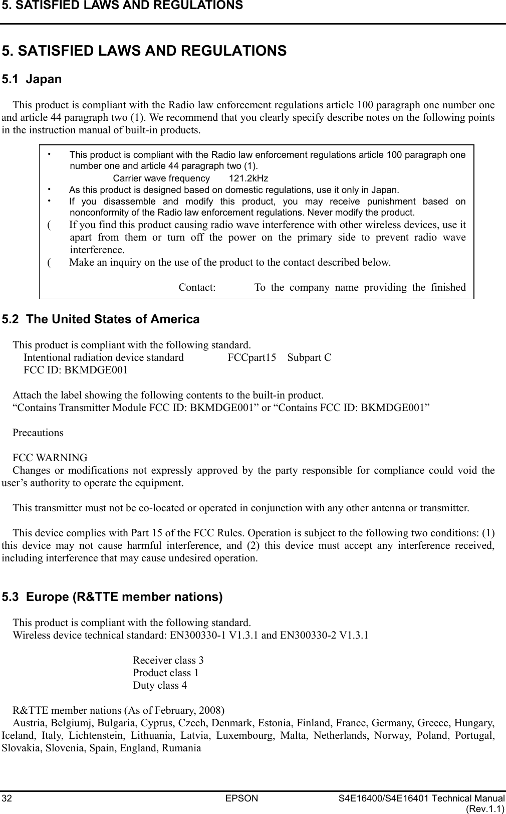 5. SATISFIED LAWS AND REGULATIONS   32 EPSON S4E16400/S4E16401 Technical Manual (Rev.1.1) 5. SATISFIED LAWS AND REGULATIONS  5.1  Japan  This product is compliant with the Radio law enforcement regulations article 100 paragraph one number one and article 44 paragraph two (1). We recommend that you clearly specify describe notes on the following points in the instruction manual of built-in products.               5.2  The United States of America  This product is compliant with the following standard.   Intentional radiation device standard        FCCpart15  Subpart C   FCC ID: BKMDGE001  Attach the label showing the following contents to the built-in product. “Contains Transmitter Module FCC ID: BKMDGE001” or “Contains FCC ID: BKMDGE001”  Precautions  FCC WARNING Changes or modifications not expressly approved by the party responsible for compliance could void the user’s authority to operate the equipment.  This transmitter must not be co-located or operated in conjunction with any other antenna or transmitter.  This device complies with Part 15 of the FCC Rules. Operation is subject to the following two conditions: (1) this device may not cause harmful interference, and (2) this device must accept any interference received, including interference that may cause undesired operation.   5.3  Europe (R&amp;TTE member nations)  This product is compliant with the following standard. Wireless device technical standard: EN300330-1 V1.3.1 and EN300330-2 V1.3.1     Receiver class 3    Product class 1    Duty class 4  R&amp;TTE member nations (As of February, 2008) Austria, Belgiumj, Bulgaria, Cyprus, Czech, Denmark, Estonia, Finland, France, Germany, Greece, Hungary, Iceland, Italy, Lichtenstein, Lithuania, Latvia, Luxembourg, Malta, Netherlands, Norway, Poland, Portugal, Slovakia, Slovenia, Spain, England, Rumania x This product is compliant with the Radio law enforcement regulations article 100 paragraph onenumber one and article 44 paragraph two (1). Carrier wave frequency    121.2kHz x As this product is designed based on domestic regulations, use it only in Japan. x If you disassemble and modify this product, you may receive punishment based onnonconformity of the Radio law enforcement regulations. Never modify the product. (  If you find this product causing radio wave interference with other wireless devices, use itapart from them or turn off the power on the primary side to prevent radio waveinterference. (  Make an inquiry on the use of the product to the contact described below.  Contact:       To the company name providing the finished