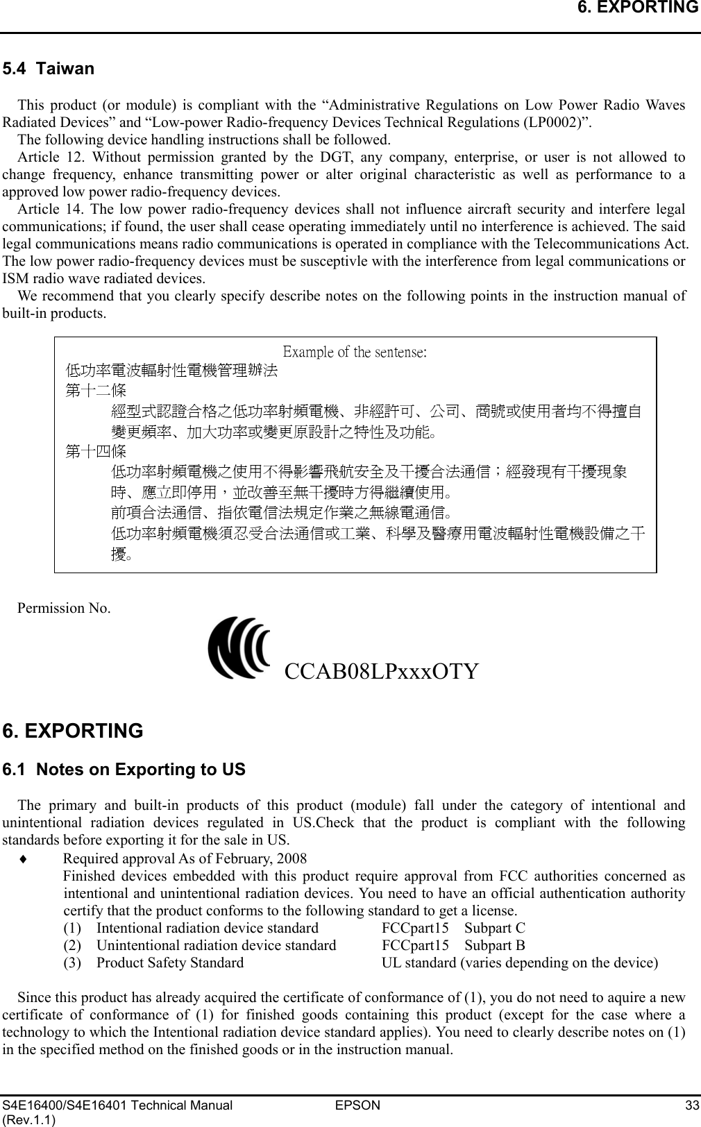 6. EXPORTING   S4E16400/S4E16401 Technical Manual  EPSON  33 (Rev.1.1) 5.4  Taiwan  This product (or module) is compliant with the “Administrative Regulations on Low Power Radio Waves Radiated Devices” and “Low-power Radio-frequency Devices Technical Regulations (LP0002)”. The following device handling instructions shall be followed. Article 12. Without permission granted by the DGT, any company, enterprise, or user is not allowed to change frequency, enhance transmitting power or alter original characteristic as well as performance to a approved low power radio-frequency devices. Article 14. The low power radio-frequency devices shall not influence aircraft security and interfere legal communications; if found, the user shall cease operating immediately until no interference is achieved. The said legal communications means radio communications is operated in compliance with the Telecommunications Act. The low power radio-frequency devices must be susceptivle with the interference from legal communications or ISM radio wave radiated devices. We recommend that you clearly specify describe notes on the following points in the instruction manual of built-in products.                 Permission No.   CCAB08LPxxxOTY   6. EXPORTING  6.1  Notes on Exporting to US  The primary and built-in products of this product (module) fall under the category of intentional and unintentional radiation devices regulated in US.Check that the product is compliant with the following standards before exporting it for the sale in US. ♦ Required approval As of February, 2008 Finished devices embedded with this product require approval from FCC authorities concerned as intentional and unintentional radiation devices. You need to have an official authentication authority certify that the product conforms to the following standard to get a license. (1)  Intentional radiation device standard  FCCpart15  Subpart C (2)    Unintentional radiation device standard  FCCpart15    Subpart B (3)    Product Safety Standard  UL standard (varies depending on the device)  Since this product has already acquired the certificate of conformance of (1), you do not need to aquire a new certificate of conformance of (1) for finished goods containing this product (except for the case where a technology to which the Intentional radiation device standard applies). You need to clearly describe notes on (1) in the specified method on the finished goods or in the instruction manual. Example of the sentense: 低功率電波輻射性電機管理辦法 第十二條 經型式認證合格之低功率射頻電機、非經許可、公司、商號或使用者均不得擅自變更頻率、加大功率或變更原設計之特性及功能。 第十四條 低功率射頻電機之使用不得影響飛航安全及干擾合法通信；經發現有干擾現象時、應立即停用，並改善至無干擾時方得繼續使用。 前項合法通信、指依電信法規定作業之無線電通信。 低功率射頻電機須忍受合法通信或工業、科學及醫療用電波輻射性電機設備之干擾。 