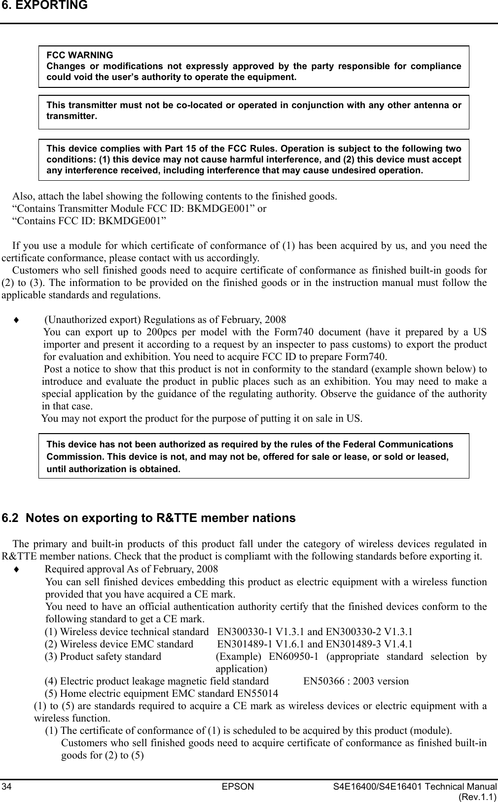 6. EXPORTING   34 EPSON S4E16400/S4E16401 Technical Manual (Rev.1.1)             Also, attach the label showing the following contents to the finished goods. “Contains Transmitter Module FCC ID: BKMDGE001” or “Contains FCC ID: BKMDGE001”  If you use a module for which certificate of conformance of (1) has been acquired by us, and you need the certificate conformance, please contact with us accordingly. Customers who sell finished goods need to acquire certificate of conformance as finished built-in goods for (2) to (3). The information to be provided on the finished goods or in the instruction manual must follow the applicable standards and regulations.  ♦ (Unauthorized export) Regulations as of February, 2008 You can export up to 200pcs per model with the Form740 document (have it prepared by a US importer and present it according to a request by an inspecter to pass customs) to export the product for evaluation and exhibition. You need to acquire FCC ID to prepare Form740. Post a notice to show that this product is not in conformity to the standard (example shown below) to introduce and evaluate the product in public places such as an exhibition. You may need to make a special application by the guidance of the regulating authority. Observe the guidance of the authority in that case. You may not export the product for the purpose of putting it on sale in US.        6.2  Notes on exporting to R&amp;TTE member nations  The primary and built-in products of this product fall under the category of wireless devices regulated in R&amp;TTE member nations. Check that the product is compliamt with the following standards before exporting it. ♦ Required approval As of February, 2008 You can sell finished devices embedding this product as electric equipment with a wireless function provided that you have acquired a CE mark. You need to have an official authentication authority certify that the finished devices conform to the following standard to get a CE mark. (1) Wireless device technical standard  EN300330-1 V1.3.1 and EN300330-2 V1.3.1 (2) Wireless device EMC standard  EN301489-1 V1.6.1 and EN301489-3 V1.4.1 (3) Product safety standard  (Example) EN60950-1 (appropriate standard selection by application) (4) Electric product leakage magnetic field standard  EN50366 : 2003 version (5) Home electric equipment EMC standard EN55014 (1) to (5) are standards required to acquire a CE mark as wireless devices or electric equipment with a wireless function. (1) The certificate of conformance of (1) is scheduled to be acquired by this product (module). Customers who sell finished goods need to acquire certificate of conformance as finished built-in goods for (2) to (5) This device has not been authorized as required by the rules of the Federal Communications Commission. This device is not, and may not be, offered for sale or lease, or sold or leased, until authorization is obtained. FCC WARNING Changes or modifications not expressly approved by the party responsible for compliancecould void the user’s authority to operate the equipment. This device complies with Part 15 of the FCC Rules. Operation is subject to the following two conditions: (1) this device may not cause harmful interference, and (2) this device must acceptany interference received, including interference that may cause undesired operation. This transmitter must not be co-located or operated in conjunction with any other antenna ortransmitter. 