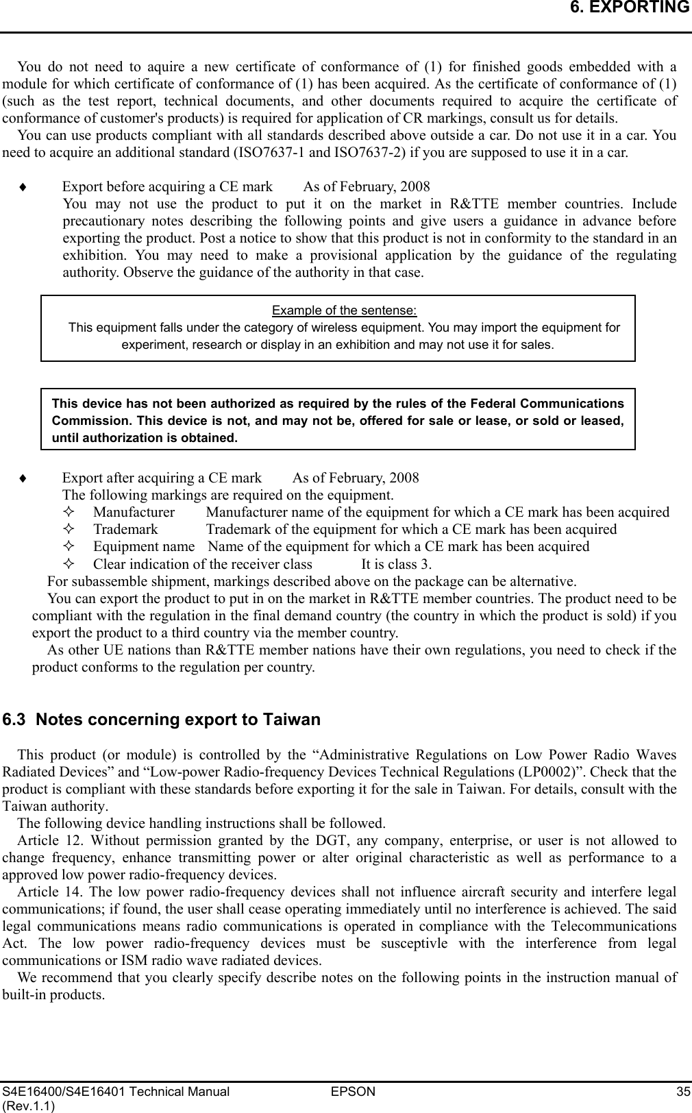 6. EXPORTING   S4E16400/S4E16401 Technical Manual  EPSON  35 (Rev.1.1) You do not need to aquire a new certificate of conformance of (1) for finished goods embedded with a module for which certificate of conformance of (1) has been acquired. As the certificate of conformance of (1) (such as the test report, technical documents, and other documents required to acquire the certificate of conformance of customer&apos;s products) is required for application of CR markings, consult us for details. You can use products compliant with all standards described above outside a car. Do not use it in a car. You need to acquire an additional standard (ISO7637-1 and ISO7637-2) if you are supposed to use it in a car.  ♦  Export before acquiring a CE mark        As of February, 2008 You may not use the product to put it on the market in R&amp;TTE member countries. Include precautionary notes describing the following points and give users a guidance in advance before exporting the product. Post a notice to show that this product is not in conformity to the standard in an exhibition. You may need to make a provisional application by the guidance of the regulating authority. Observe the guidance of the authority in that case.            ♦ Export after acquiring a CE mark        As of February, 2008 The following markings are required on the equipment.   Manufacturer  Manufacturer name of the equipment for which a CE mark has been acquired   Trademark  Trademark of the equipment for which a CE mark has been acquired   Equipment name  Name of the equipment for which a CE mark has been acquired   Clear indication of the receiver class  It is class 3. For subassemble shipment, markings described above on the package can be alternative. You can export the product to put in on the market in R&amp;TTE member countries. The product need to be compliant with the regulation in the final demand country (the country in which the product is sold) if you export the product to a third country via the member country. As other UE nations than R&amp;TTE member nations have their own regulations, you need to check if the product conforms to the regulation per country.   6.3  Notes concerning export to Taiwan  This product (or module) is controlled by the “Administrative Regulations on Low Power Radio Waves Radiated Devices” and “Low-power Radio-frequency Devices Technical Regulations (LP0002)”. Check that the product is compliant with these standards before exporting it for the sale in Taiwan. For details, consult with the Taiwan authority. The following device handling instructions shall be followed. Article 12. Without permission granted by the DGT, any company, enterprise, or user is not allowed to change frequency, enhance transmitting power or alter original characteristic as well as performance to a approved low power radio-frequency devices. Article 14. The low power radio-frequency devices shall not influence aircraft security and interfere legal communications; if found, the user shall cease operating immediately until no interference is achieved. The said legal communications means radio communications is operated in compliance with the Telecommunications Act. The low power radio-frequency devices must be susceptivle with the interference from legal communications or ISM radio wave radiated devices. We recommend that you clearly specify describe notes on the following points in the instruction manual of built-in products. Example of the sentense: This equipment falls under the category of wireless equipment. You may import the equipment for experiment, research or display in an exhibition and may not use it for sales. This device has not been authorized as required by the rules of the Federal CommunicationsCommission. This device is not, and may not be, offered for sale or lease, or sold or leased,until authorization is obtained. 