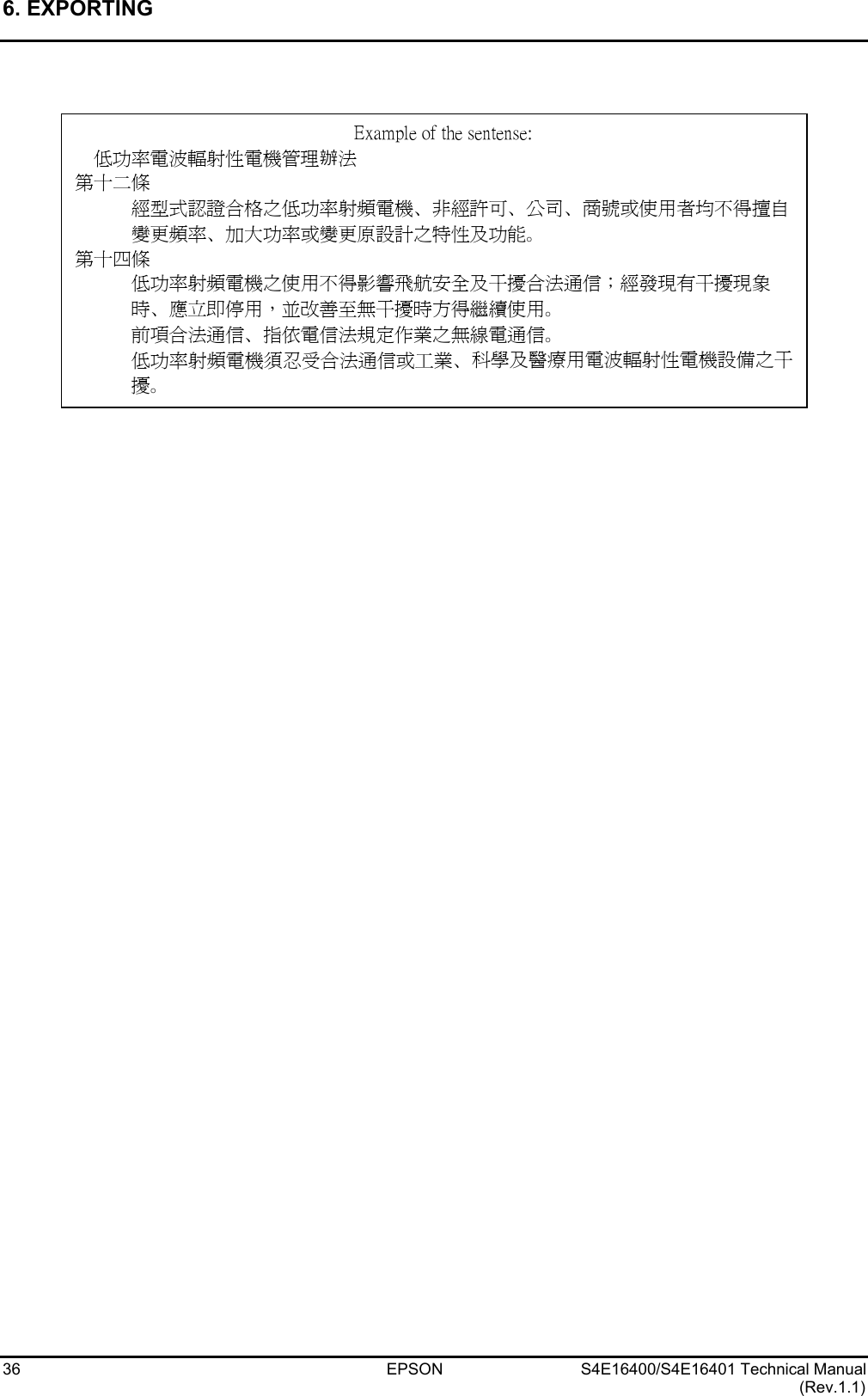 6. EXPORTING   36 EPSON S4E16400/S4E16401 Technical Manual (Rev.1.1)                          Example of the sentense: 低功率電波輻射性電機管理辦法 第十二條 經型式認證合格之低功率射頻電機、非經許可、公司、商號或使用者均不得擅自變更頻率、加大功率或變更原設計之特性及功能。 第十四條 低功率射頻電機之使用不得影響飛航安全及干擾合法通信；經發現有干擾現象時、應立即停用，並改善至無干擾時方得繼續使用。 前項合法通信、指依電信法規定作業之無線電通信。 低功率射頻電機須忍受合法通信或工業、科學及醫療用電波輻射性電機設備之干擾。 