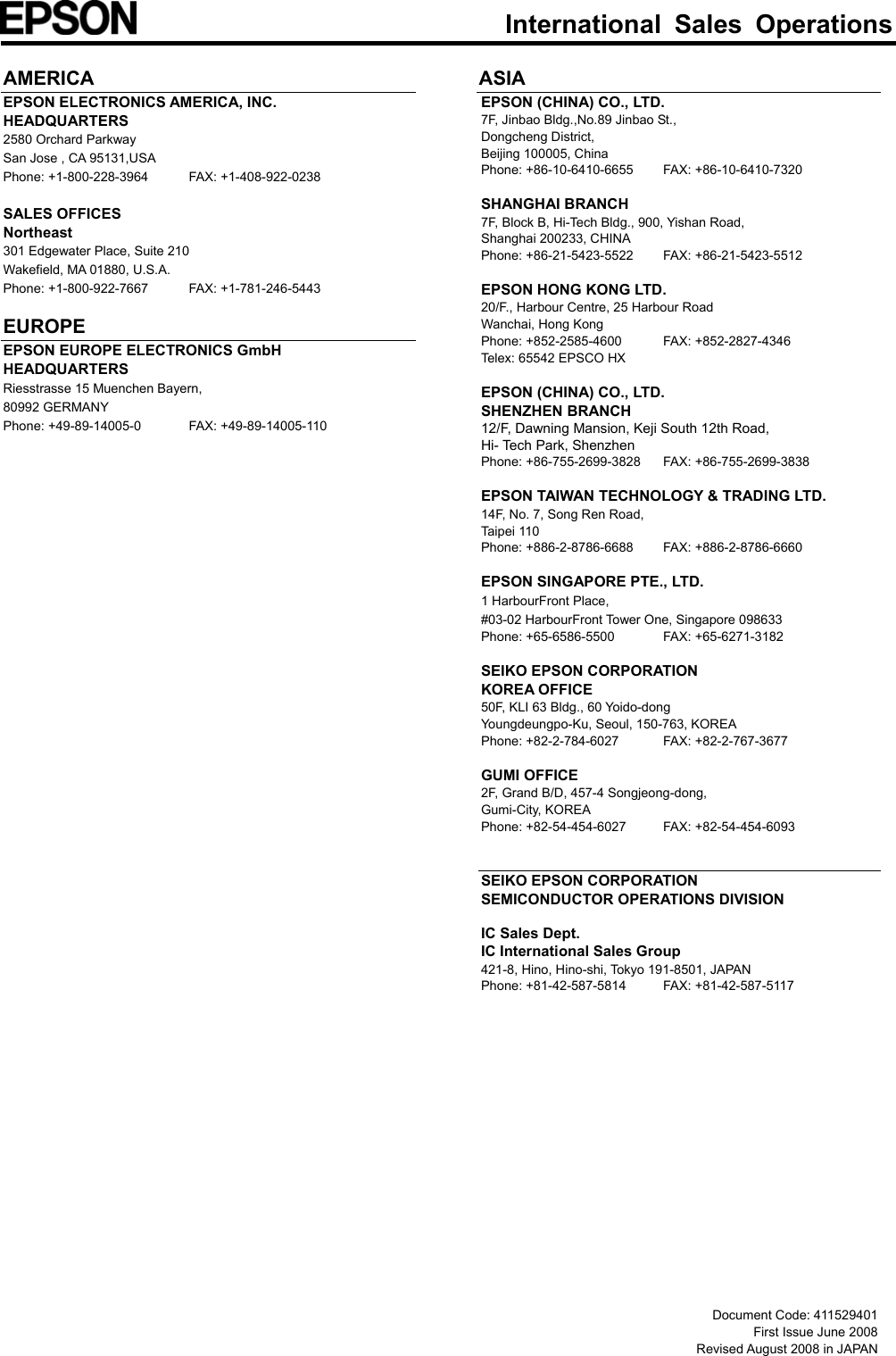  International Sales Operations   AMERICA EPSON ELECTRONICS AMERICA, INC. HEADQUARTERS 2580 Orchard Parkway San Jose , CA 95131,USA Phone: +1-800-228-3964  FAX: +1-408-922-0238  SALES OFFICES Northeast 301 Edgewater Place, Suite 210 Wakefield, MA 01880, U.S.A. Phone: +1-800-922-7667  FAX: +1-781-246-5443  EUROPE EPSON EUROPE ELECTRONICS GmbH HEADQUARTERS Riesstrasse 15 Muenchen Bayern, 80992 GERMANY Phone: +49-89-14005-0  FAX: +49-89-14005-110   ASIA EPSON (CHINA) CO., LTD. 7F, Jinbao Bldg.,No.89 Jinbao St., Dongcheng District, Beijing 100005, China Phone: +86-10-6410-6655  FAX: +86-10-6410-7320  SHANGHAI BRANCH 7F, Block B, Hi-Tech Bldg., 900, Yishan Road, Shanghai 200233, CHINA Phone: +86-21-5423-5522  FAX: +86-21-5423-5512  EPSON HONG KONG LTD. 20/F., Harbour Centre, 25 Harbour Road Wanchai, Hong Kong Phone: +852-2585-4600  FAX: +852-2827-4346 Telex: 65542 EPSCO HX  EPSON (CHINA) CO., LTD. SHENZHEN BRANCH 12/F, Dawning Mansion, Keji South 12th Road, Hi- Tech Park, Shenzhen Phone: +86-755-2699-3828  FAX: +86-755-2699-3838  EPSON TAIWAN TECHNOLOGY &amp; TRADING LTD. 14F, No. 7, Song Ren Road,   Taipei 110   Phone: +886-2-8786-6688  FAX: +886-2-8786-6660  EPSON SINGAPORE PTE., LTD. 1 HarbourFront Place, #03-02 HarbourFront Tower One, Singapore 098633 Phone: +65-6586-5500  FAX: +65-6271-3182  SEIKO EPSON CORPORATION KOREA OFFICE 50F, KLI 63 Bldg., 60 Yoido-dong Youngdeungpo-Ku, Seoul, 150-763, KOREA Phone: +82-2-784-6027  FAX: +82-2-767-3677  GUMI OFFICE 2F, Grand B/D, 457-4 Songjeong-dong,   Gumi-City, KOREA Phone: +82-54-454-6027  FAX: +82-54-454-6093   SEIKO EPSON CORPORATION SEMICONDUCTOR OPERATIONS DIVISION  IC Sales Dept. IC International Sales Group 421-8, Hino, Hino-shi, Tokyo 191-8501, JAPAN Phone: +81-42-587-5814  FAX: +81-42-587-5117                      Document Code: 411529401 First Issue June 2008   Revised August 2008 in JAPAN 