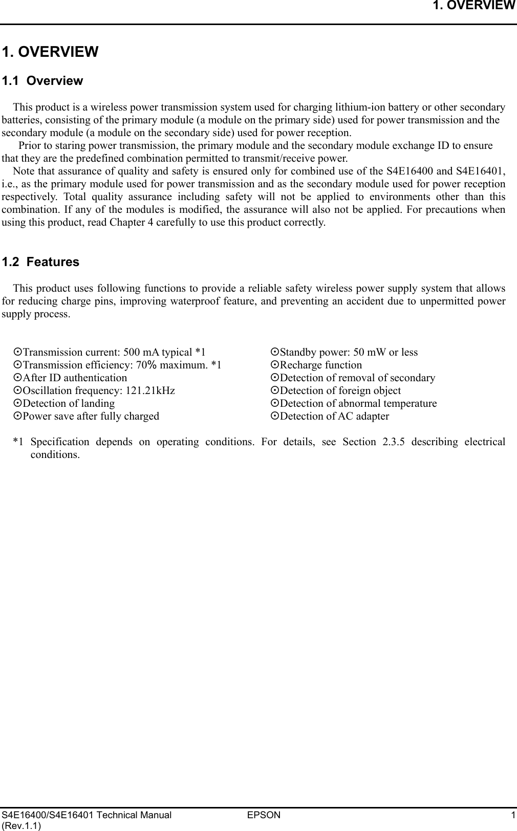 1. OVERVIEW   S4E16400/S4E16401 Technical Manual  EPSON  1 (Rev.1.1) 1. OVERVIEW  1.1  Overview  This product is a wireless power transmission system used for charging lithium-ion battery or other secondary batteries, consisting of the primary module (a module on the primary side) used for power transmission and the secondary module (a module on the secondary side) used for power reception.   Prior to staring power transmission, the primary module and the secondary module exchange ID to ensure that they are the predefined combination permitted to transmit/receive power. Note that assurance of quality and safety is ensured only for combined use of the S4E16400 and S4E16401, i.e., as the primary module used for power transmission and as the secondary module used for power reception respectively. Total quality assurance including safety will not be applied to environments other than this combination. If any of the modules is modified, the assurance will also not be applied. For precautions when using this product, read Chapter 4 carefully to use this product correctly.   1.2  Features  This product uses following functions to provide a reliable safety wireless power supply system that allows for reducing charge pins, improving waterproof feature, and preventing an accident due to unpermitted power supply process.   Transmission current: 500 mA typical *1    Standby power: 50 mW or less Transmission efficiency: 70% maximum. *1   Recharge function After ID authentication        Detection of removal of secondary Oscillation frequency: 121.21kHz      Detection of foreign object Detection of landing        Detection of abnormal temperature Power save after fully charged      Detection of AC adapter  *1 Specification depends on operating conditions. For details, see Section 2.3.5 describing electrical conditions.  