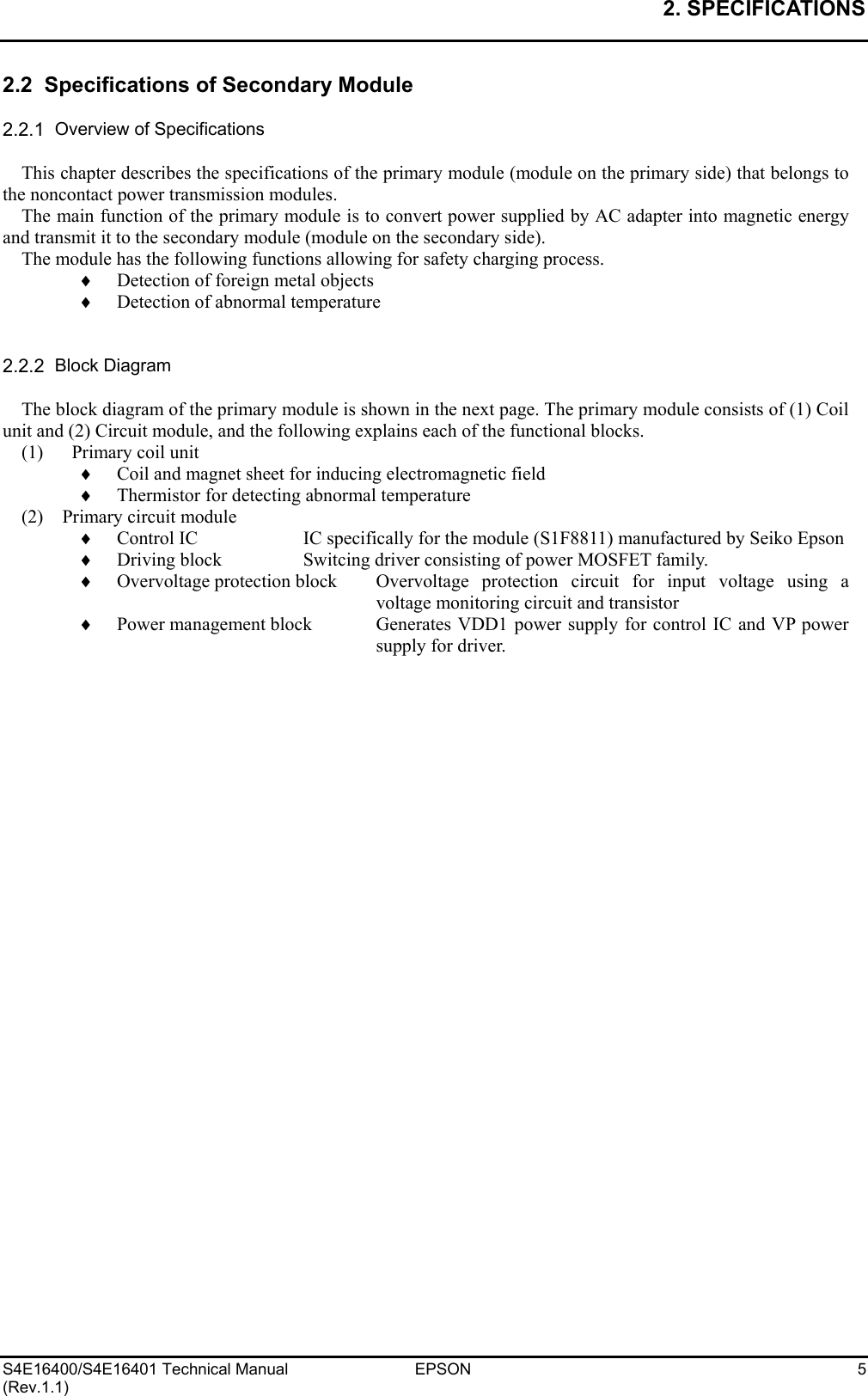 2. SPECIFICATIONS   S4E16400/S4E16401 Technical Manual  EPSON  5 (Rev.1.1) 2.2  Specifications of Secondary Module  2.2.1  Overview of Specifications  This chapter describes the specifications of the primary module (module on the primary side) that belongs to the noncontact power transmission modules. The main function of the primary module is to convert power supplied by AC adapter into magnetic energy and transmit it to the secondary module (module on the secondary side). The module has the following functions allowing for safety charging process. ♦  Detection of foreign metal objects ♦  Detection of abnormal temperature   2.2.2  Block Diagram  The block diagram of the primary module is shown in the next page. The primary module consists of (1) Coil unit and (2) Circuit module, and the following explains each of the functional blocks. (1)   Primary coil unit ♦  Coil and magnet sheet for inducing electromagnetic field ♦  Thermistor for detecting abnormal temperature (2)   Primary circuit module ♦  Control IC    IC specifically for the module (S1F8811) manufactured by Seiko Epson ♦  Driving block   Switcing driver consisting of power MOSFET family. ♦  Overvoltage protection block  Overvoltage protection circuit for input voltage using a voltage monitoring circuit and transistor ♦  Power management block  Generates VDD1 power supply for control IC and VP power supply for driver.  